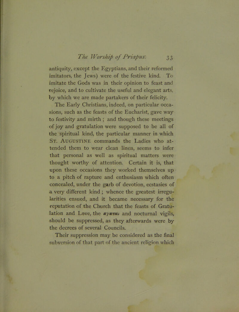 antiquity, except the Egyptians, and their reformed imitators, the Jews) were of the festive kind. To imitate the Gods was in their opinion to feast and rejoice, and to cultivate the useful and elegant arts, by which we are made partakers of their felicity. The Early Christians, indeed, on particular occa- sions, such as the feasts of the Eucharist, gave way to festivity and mirth ; and though these meetings of joy and gratulation were supposed to be all of the spiritual kind, the particular manner in which St. Augustine commands the Ladies who at- tended them to wear clean linen, seems to infer that personal as well as spiritual matters were thought worthy of attention. Certain it is, that upon these occasions they worked themselves up to a pitch of rapture and enthusiasm which often concealed, under the garb of devotion, ecstasies of a very different kind ; whence the greatest irregu- larities ensued, and it became necessary for the reputation of the Church that the feasts of Gratu- iation and Love, the ctyuimi and nocturnal vigils, should be suppressed, as they afterwards were by the decrees of several Councils. Their suppression may be considered as the final subversion of that part of the ancient religion which