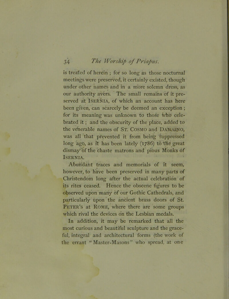 is treated of herein ; for so long as those nocturnal meetings were preserved, it certainly existed, though under other hames and in a more solemn dress, as our authority awfers. The small remains of it pre- * • ' -T served at IseRNIA, of which an account has here been given, can scarcely be deemed an exception ; for its meaning was unknown to tho^e Vhd cele- brated it; and the obscurity of the place, added to the venerable names of St. Cosmo and Dammino, was ail that prevented it from being Suppressed long ago, as it has been lately (1786) totrhe great dismay'bf the chaste matrons and pious Monks of ISERNIA. Abuh'daht traces and memorials of it seem, however, to have been preserved in many parts of Christendom long after the actual celebration of its rites ceased. Hence the obscene figures to be observed upon many of our Gothic Cathedrals, and particularly upon the anoient brass doors of St. Peter’s at Rome, where there are some groups which rival the devices on the Lesbian medals. In addition, it may be remarked that all the most curious and beautiful sculpture and the grace- ful, integral and architectural forms (the work of the errant Master-Masons” who spread, at one