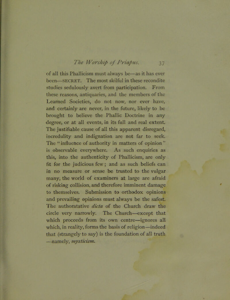 of all this Phallicism must always be—as it has ever been—SECRET. The most skilful in these recondite studies sedulously avert from participation. From these reasons, antiquaries, and the members of the Learned Societies, do not now, nor ever have, and certainly are never, in the future, likely to be brought to believe the Phallic Doctrine in any degree, or at all events, in its full and real extent. The justifiable cause of all this apparent disregard, incredulity and indignation are not far to seek. The “ influence of authority in matters of opinion ” is observable everywhere. As such enquiries as this, into the authenticity of Phallicism, are only fit for the judicious few; and as such beliefs can in no measure or sense be trusted to the vulgar many, the world of examiners at large are afraid of risking collision, and therefore imminent damage to themselves. Submission to orthodox opinions and prevailing opinions must always be the safest. The authoratative dicta of the Church draw the circle very narrowly. The Church—except that which proceeds from its own centre—ignores all which, in reality, forms the basis of religion—indeed that (strangely to say) is the foundation of all truth —namely, mysticism.