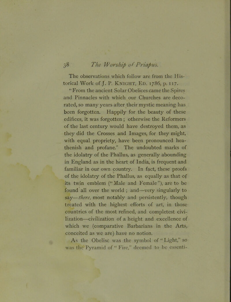 The observations which follow are from the His- torical Work of J. P. Knight, Ed. 1786, p. 117. “ From the ancient Solar Obelices came the Spires and Pinnacles with which our Churches are deco- rated, so many years after their mystic meaning has been forgotten. Happily for the beauty of these edifices, it was forgotten ; otherwise the Reformers of the last century would have destroyed them, as they did the Crosses and Images, for they might, with equal propriety, have been pronounced hea- thenish and profane.” The undoubted marks of the idolatry of the Phallus, as generally abounding in England as in the heart of India, is frequent and familiar in our own country. In fact, these proofs of the idolatry of the Phallus, as equally as that of its twin emblem (“Male and b'emale”), are to be found all over the world ; and—very singularly to say—there, most notably and persistently, though treated with the highest efforts of art, in those countries of the most refined, and completest civi- lization—civilization of a height and excellence of which we (comparative Barbarians in the Arts, conceited as we are) have no notion. As the Obelise was the symbol of “ Light,” .so was the Pyramid of “ I''irc,” deemed to be c.ssenti-