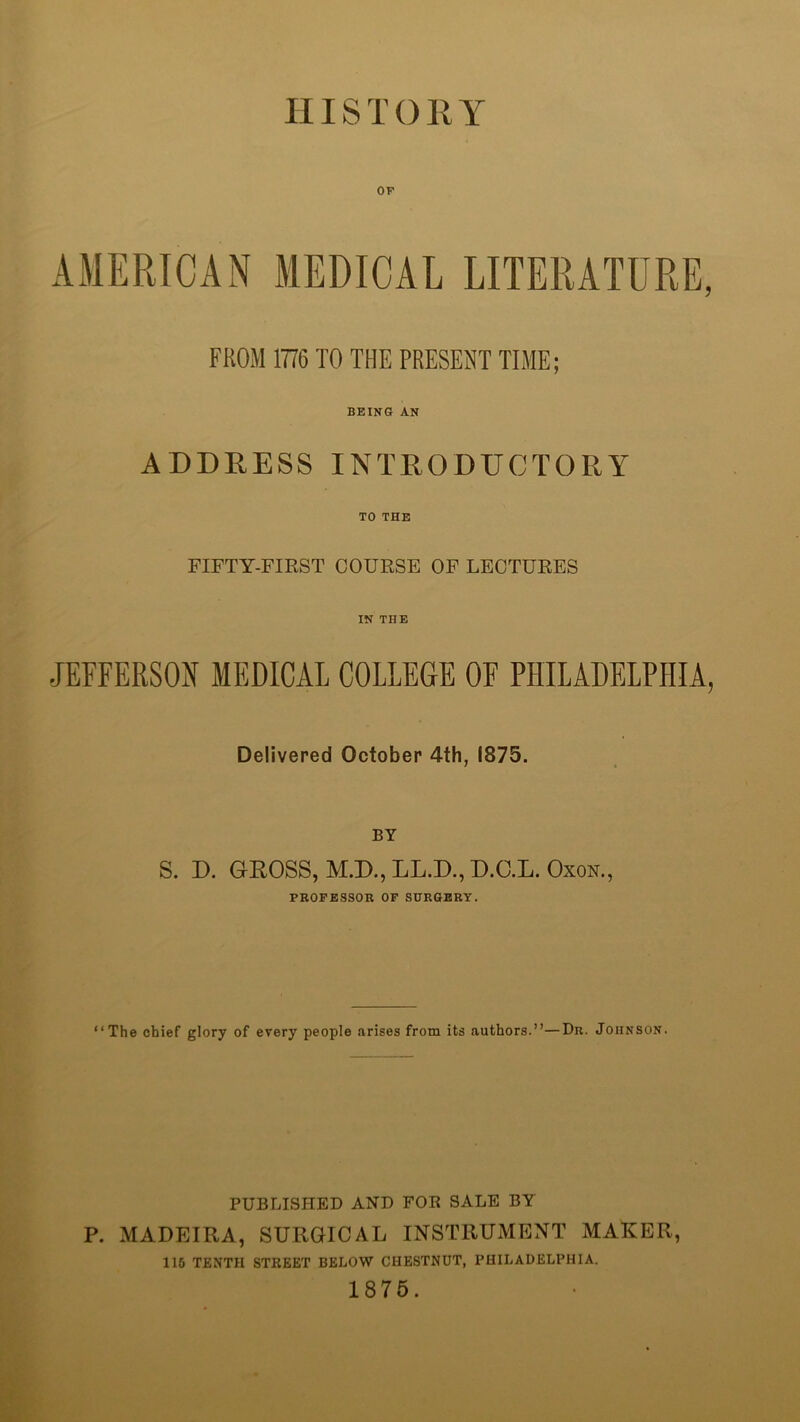 IIIS T 0 K Y OP AMERICAN MEDICAL LITERATURE, FROM 1776 TO THE PRESENT TIME; BEING AN ADDRESS INTRODUCTORY TO THE FIFTY-FIRST COURSE OF LECTURES IN THE JEFFERSON MEDICAL COLLEGE OF PHILADELPHIA, Delivered October 4th, 1875. BY S. D. GEOSS, M.D.,LL.D.,D.C.L. OXON., PKOPESSOR OF SHRGBRY. “The chief glory of every people arises from its authors.’’—Dr. Johnson. PUBLISHED AND FOR SALE BY P. MADEIRA, SURGICAL INSTRUMENT MAKER, 116 TENTH STREET BELOW CHESTNUT, PHILADELPHIA. 1876.