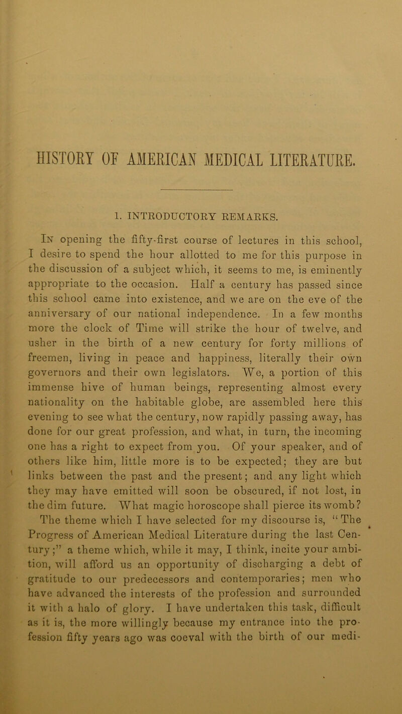 HISTORY OF AMERICAN MEDICAL LITERATURE. 1. INTEODUCTOKY REMARKS. In opening the fifty-first course of lectures in this school, I desire to spend the hour allotted to me for this purpose in the discussion of a subject which, it seems to me, is eminently appropriate to the occasion. Half a century has passed since this school came into existence, and we are on the eve of the anniversary of onr national independence. In a few months more the clock of Time will strike the hour of twelve, and usher in the birth of a new century for forty millions of freemen, living in peace and happiness, literally their own governors and their own legislators. We, a portion of this immense hive of human beings, representing almost every nationality on the habitable globe, are assembled here this evening to see what the century, now rapidly passing away, has done for our great profession, and what, in turn, the incoming one has a right to expect from you. Of your speaker, and of others like him, little more is to be expected; they are but links between the past and the present; and any light which they may have emitted will soon be obscured, if not lost, in the dim future. What magic horoscope shall pierce its womb? The theme which I have selected for my discourse is, “The Progress of American Medical Literature during the last Cen- tury;” a theme which, while it may, I think, incite your ambi- tion, will afford us an opportunity of discharging a debt of gratitude to our predecessors and contemporaries; men who have advanced the interests of the profession and surrounded it with a halo of glory. I have undertaken this task, difficult as it is, the more willingly because my entrance into the pro- fession fifty years ago was coeval with the birth of our medi-