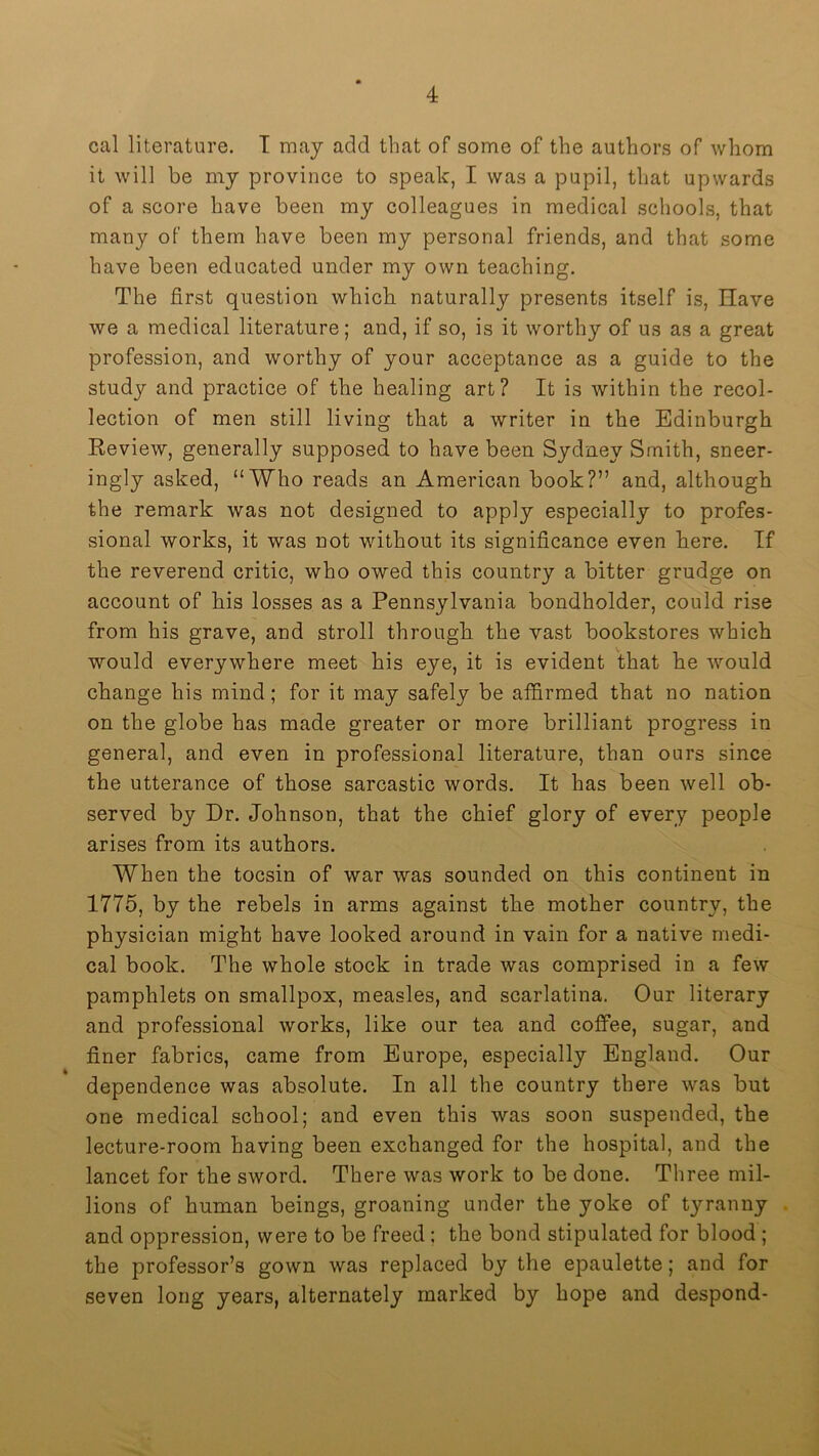 cal literature. T may add that of some of the authors of whom it will be my province to speak, I was a pupil, that upwards of a score have been my colleagues in medical scliools, that many of them have been my personal friends, and that some have been educated under my own teaching. The first question which naturally presents itself is. Have we a medical literature; and, if so, is it worthy of us as a great profession, and worthy of your acceptance as a guide to the study and practice of the healing art? It is within the recol- lection of men still living that a writer in the Edinburgh Eeview, generally supposed to have been Sydney Smith, sneer- ingly asked, “Who reads an American book?” and, although the remark was not designed to apply especially to profes- sional works, it was not without its significance even here. If the reverend critic, who owed this country a bitter grudge on account of his losses as a Pennsylvania bondholder, could rise from his grave, and stroll through the vast bookstores which would everywhere meet his eye, it is evident that he would change his mind; for it may safely be affirmed that no nation on the globe has made greater or more brilliant progress in general, and even in professional literature, than ours since the utterance of those sarcastic words. It has been well ob- served by Dr. Johnson, that the chief glory of every people arises from its authors. When the tocsin of war was sounded on this continent in 1775, by the rebels in arms against the mother country, the physician might have looked around in vain for a native medi- cal book. The whole stock in trade was comprised in a few pamphlets on smallpox, measles, and scarlatina. Our literary and professional works, like our tea and coffee, sugar, and finer fabrics, came from Europe, especially England. Our dependence was absolute. In all the country there was but one medical school; and even this was soon suspended, the lecture-room having been exchanged for the hospital, and the lancet for the sword. There was work to be done. Three mil- lions of human beings, groaning under the yoke of tyranny and oppression, were to be freed ; the bond stipulated for blood ; the professor’s gown was replaced by the epaulette; and for seven long years, alternately marked by hope and despond-