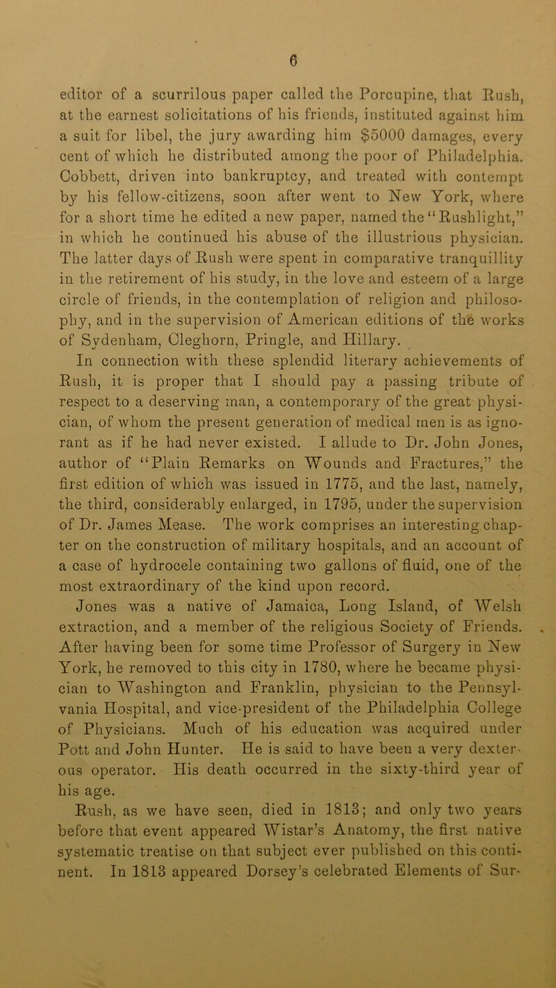 editor of a scurrilous paper called the Porcupine, that Push, at the earnest solicitations of his friends, instituted against him a suit for libel, the jury awarding him $5000 damages, every cent of which he distributed among the poor of Philadelphia. Cobbett, driven into bankruptcy, and treated with contempt by his fellow-citizens, soon after went to New York, where for a short time he edited a new paper, named the “Rushlight,” in which he continued his abuse of the illustrious physician. The latter days of Rush were spent in comparative tranquillity in the retirement of his study, in the love and esteem of a large circle of friends, in the contemplation of religion and philoso- phy, and in the supervision of American editions of the works of Sydenham, Cleghorn, Pringle, and Plillary. In connection with these splendid literary achievements of Rush, it is proper that I should pay a passing tribute of respect to a deserving man, a contemporary of the great physi- cian, of whom the present generation of medical men is as igno- rant as if he had never existed. I allude to Dr. John Jones, author of “Plain Remarks on Wounds and Fractures,” the first edition of which was issued in 1775, and the last, namely, the third, considerably enlarged, in 1795, under the supervision of Dr. James Mease. The work comprises an interesting chap- ter on the construction of military hospitals, and an account of a case of hydrocele containing two gallons of fluid, one of the most extraordinary of the kind upon record. Jones was a native of Jamaica, Long Island, of Welsh extraction, and a member of the religious Society of Friends. . After having been for some time Professor of Surgery in New York, he removed to this city in 1780, where he became physi- cian to Washington and Franklin, physician to the Pennsyl- vania Hospital, and vice-president of the Philadelphia College of Physicians. Much of his education was acquired under Pott and John Hunter. He is said to have been a very dexter- ous operator. His death occurred in the sixty-third 3'ear of his age. Rush, as we have seen, died in 1813; and only two years before that event appeared Wistar’s Anatomy, the first native systematic treatise on that subject ever published on this conti- nent. In 1813 appeared Dorsey’s celebrated Elements of Sur-