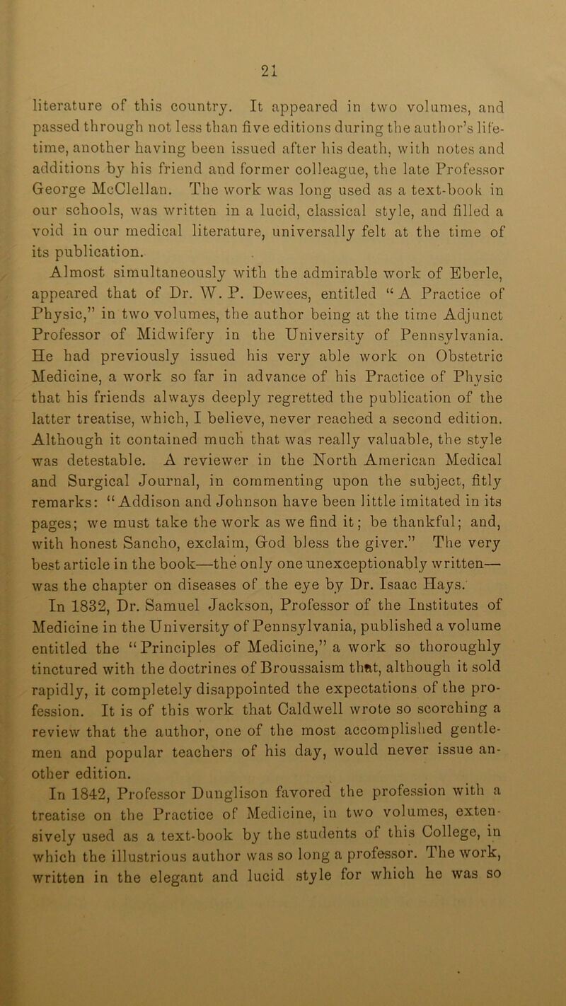 literature of this country. It appeared in two volumes, and passed through not less than five editions during the author’s life- time, another having been issued after his death, with notes and additions by his friend and former colleague, the late Professor George McClellan, The work was long used as a text-book in our schools, was written in a lucid, classical style, and filled a void in our medical literature, universally felt at the time of its publication. Almost simultaneously with the admirable work of Bberle, appeared that of Dr, W, P, Dewees, entitled “ A Practice of Physic,” in two volumes, the author being at the time Adjunct Professor of Midwifery in the University of Pennsylvania, He had previously issued his very able work on Obstetric Medicine, a work so far in advance of his Practice of Phvsic that his friends always deeply regretted the publication of the latter treatise, which, I believe, never reached a second edition. Although it contained much that was really valuable, the style was detestable. A reviewer in the North American Medical and Surgical Journal, in commenting upon the subject, fitly remarks: “Addison and Johnson have been little imitated in its pages; we must take the work as we find it; be thankful; and, with honest Sancho, exclaim, God bless the giver.” The very best article in the book—the only one unexceptionably written— was the chapter on diseases of the eye by Dr. Isaac Hays. In 1832, Dr. Samuel Jackson, Professor of the Institutes of Medicine in the University of Pennsylvania, published a volume entitled the “ Principles of Medicine,” a work so thoroughly tinctured with the doctrines of Broussaism that, although it sold rapidly, it completely disappointed the expectations of the pro- fession. It is of this work that Caldwell wrote so scorching a review that the author, one of the most accomplished gentle- men and popular teachers of his day, would never issue an- other edition. In 1842, Professor Dunglison favored the profession with a treatise on the Practice of Medicine, in two volumes, exten- sively used as a text-book by the students of this College, in which the illustrious author was so long a professor. The work, written in the elegant and lucid style for which he was so