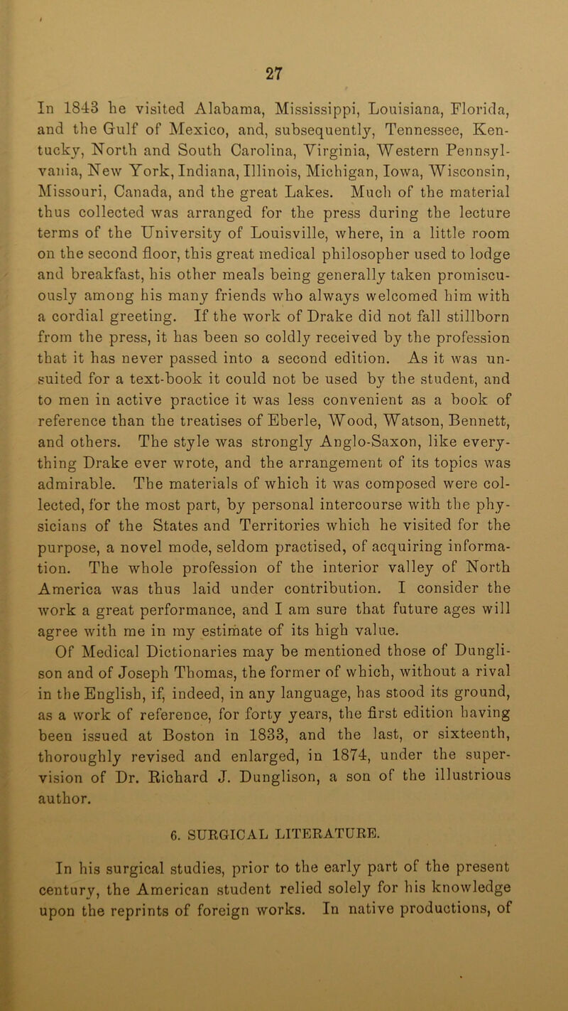 In 1843 he visited Alabama, Mississippi, Louisiana, Florida, and the Gulf of Mexico, and, subsequent!}'’, Tennessee, Ken- tucky, North and South Carolina, Virginia, Western Pennsyl- vania, New York, Indiana, Illinois, Michigan, Iowa, Wisconsin, Missouri, Canada, and the great Lakes. Much of the material thus collected was arranged for the press during the lecture terms of the University of Louisville, where, in a little room on the second floor, this great medical philosopher used to lodge and breakfast, his other meals being generally taken promiscu- ously among his many friends who always welcomed him with a cordial greeting. If the work of Drake did not fall stillborn from the press, it has been so coldly received by the profession that it has never passed into a second edition. As it was un- suited for a text-book it could not be used by the student, and to men in active practice it was less convenient as a book of reference than the treatises of Eberle, Wood, Watson, Bennett, and others. The style was strongly Anglo-Saxon, like every- thing Drake ever wrote, and the arrangement of its topics was admirable. The materials of which it was composed were col- lected, for the most part, by personal intercourse with the phy- sicians of the States and Territories which he visited for the purpose, a novel mode, seldom practised, of acquiring informa- tion. The whole profession of the interior valley of North America was thus laid under contribution. I consider the work a great performance, and I am sure that future ages will agree with me in my estirhate of its high value. Of Medical Dictionaries may be mentioned those of Dungli- son and of Joseph Thomas, the former of which, without a rival in the English, if, indeed, in any language, has stood its ground, as a work of reference, for forty years, the first edition having been issued at Boston in 1833, and the last, or sixteenth, thoroughly revised and enlarged, in 1874, under the super- vision of Dr. Richard J. Dunglison, a son of the illustrious author. 6. SUEGICAL LITERATURE. In his surgical studies, prior to the early part of the present centurv, the American student relied solely for his knowledge upon the reprints of foreign works. In native productions, of