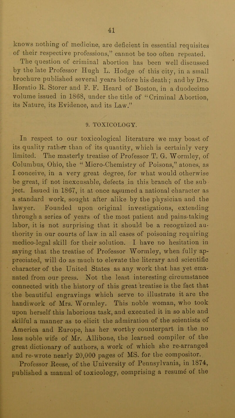 knows nothing of medicine, are deficient in essential requisites of their respective professions,” cannot be too often repeated. The question of criminal abortion has been well discussed by the late Professor Hugh L. Hodge of this city, in a small brochure published several years before his death ; and by Hrs. Horatio P. Storer and F. F. Heard of Boston, in a duodecimo volume issued in 1868, under the title of “Criminal Abortion, its Nature, its Evidence, and its Law.” 9. TOXICOLOGY. In respect to our toxicological literature we may boast of its quality rather than of its quantity, which is certainly very limited. The masterly treatise of Professor T. G. Wormley, of Columbus, Ohio, the “ Micro-Chemistry of Poisons,” atones, as I conceive, in a very great degree, for what would otherwise be great, if not inexcusable, defects in this branch of the sub ject. Issued in 1867, it at once a^umed a national character as a standard work, sought after alike by the physician and the lawyer. Founded upon original investigations, extending through a series of years of the most patient and pains-taking labor, it is not surprising that it should be a recognized au- thority in our courts of law in ail cases of poisoning requiring medico-legal skill for their solution. I have no hesitation in saying that the treatise of Professor Wormley, when fully ap- preciated, will do as much to elevate the literary and scientific character of the United States as any work that has yet ema- nated from our press. Not the least interesting circumstance connected with the history of this great 'treatise is the fact that the beautiful engravings which serve to illustrate it are the handiwork of Mrs. Wormley. This noble woman, who took upon herself this laborious task, and executed it in so able and skilful a manner as to elicit the admiration of the scientists of America and Europe, has her worthy counterpart in the no less noble wife of Mr. Allibone, the learned compiler of the great dictionary of authors, a work of which she re-arranged and re-wrote nearly 20,000 pages of MS. for the compositor. Professor Reese, of the University of Pennsylvania, in 1874, published a manual of toxicology, comprising a resumd of the