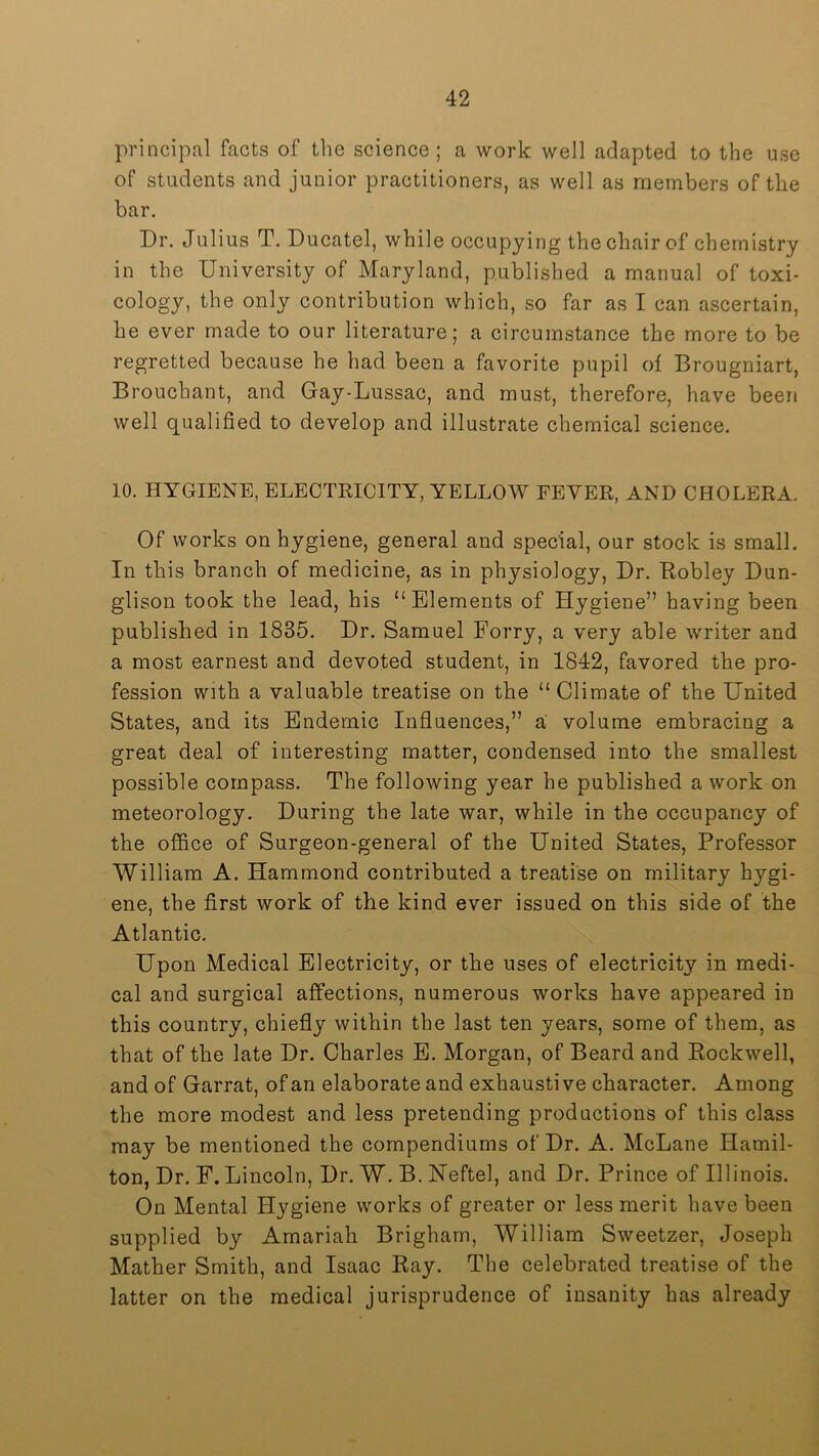 principal facts of the science ; a work well adapted to the use of students and junior practitioners, as well as members of the bar. Dr. Julius T. Ducatel, while occupying the chair of chemistry in the University of Maryland, published a manual of toxi- cology, the only contribution which, so far as I can ascertain, be ever made to our literature; a circumstance the more to be regretted because he had been a favorite pupil of Brougniart, Brouchant, and Gay-Lussac, and must, therefore, have been well qualified to develop and illustrate chemical science. 10. HYGIENE, ELECTRICITY, YELLOW FEVER, AND CHOLERA. Of works on hygiene, general and special, our stock is small. In this branch of medicine, as in physiology. Dr. Eobley Dun- glison took the lead, his “Elements of Hygiene” having been published in 1835. Dr. Samuel Forry, a very able writer and a most earnest and devoted student, in 1842, favored the pro- fession with a valuable treatise on the “ Climate of the United States, and its Endemic Influences,” a volume embracing a great deal of interesting matter, condensed into the smallest possible compass. The following year he published a work on meteorology. During the late war, while in the occupancy of the office of Surgeon-general of the United States, Professor William A. Hammond contributed a treatise on military hygi- ene, the first work of the kind ever issued on this side of the Atlantic. Upon Medical Electricity, or the uses of electricity in medi- cal and surgical affections, numerous works have appeared in this country, chiefly within the last ten years, some of them, as that of the late Dr. Charles E. Morgan, of Beard and Eockwell, and of Garrat, of an elaborate and exhaustive character. Among the more modest and less pretending productions of this class may be mentioned the compendiums of Dr. A. McLane Hamil- ton, Dr. F. Lincoln, Dr. W. B. Neftel, and Dr. Prince of Illinois. On Mental Hygiene works of greater or less merit have been supplied by Amariah Brigham, William Sweetzer, Joseph Mather Smith, and Isaac Eay. The celebrated treatise of the latter on the medical jurisprudence of insanity has already