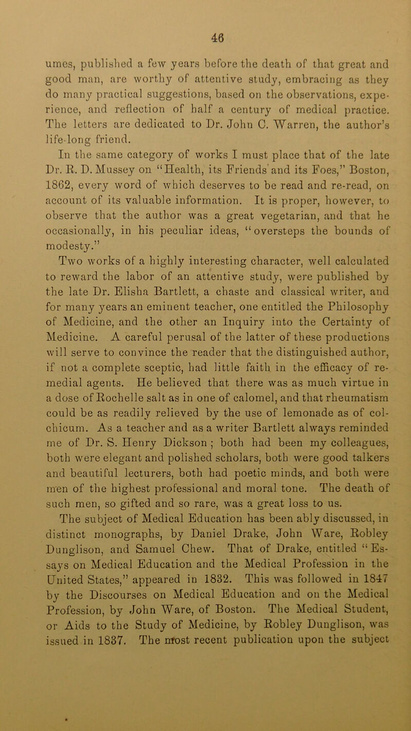 umes, publislied a few years before the death of that great and good man, are worthy of attentive study, embracing as they do many practical suggestions, based on the observations, expe- rience, and reflection of half a century of medical practice. The letters are dedicated to Dr, John C. Warren, the author’s life-long friend. In the same category of works I must place that of the late Dr. R. D. Mussey on “Health, its Friends and its Foes,’’ Boston, 1862, every word of which deserves to be read and re-read, on account of its valuable information. It is proper, however, to observe that the author was a great vegetarian, and that he occasionally, in his peculiar ideas, “ oversteps the bounds of modesty.” Two works of a highly interesting character, well calculated to reward the labor of an attentive study, were published by the late Dr. Elisha Bartlett, a chaste and classical writer, and for many years an eminent teacher, one entitled the Philosophy of Medicine, and the other an Inquiry into the Certainty of Medicine. A careful perusal of the latter of these productions will serve to convince the reader that the distinguished author, if not a complete sceptic, had little faith in the efficacy of re- medial agents. He believed that there was as much virtue in a dose of Rochelle salt as in one of calomel, and that rheumatism could be as readily relieved by the use of lemonade as of col- chicum. As a teacher and as a writer Bartlett always reminded me of Dr. S. Henry Dickson ; both had been my colleagues, both were elegant and polished scholars, both were good talkers and beautiful lecturers, both had poetic minds, and both were men of the highest professional and moral tone. The death of such men, so gifted and so rare, was a great loss to us. The subject of Medical Education has been ably discussed, in distinct monographs, by Daniel Drake, John Ware, Robley Dunglison, and Samuel Chew. That of Drake, entitled “Es- says on Medical Education and the Medical Profession in the United States,” appeared in 1832. This was followed in 1847 by the Discourses on Medical Education and on the Medical Profession, by John Ware, of Boston. The Medical Student, or Aids to the Study of Medicine, by Robley Dunglison, was issued in 1837. The nfost recent publication upon the subject