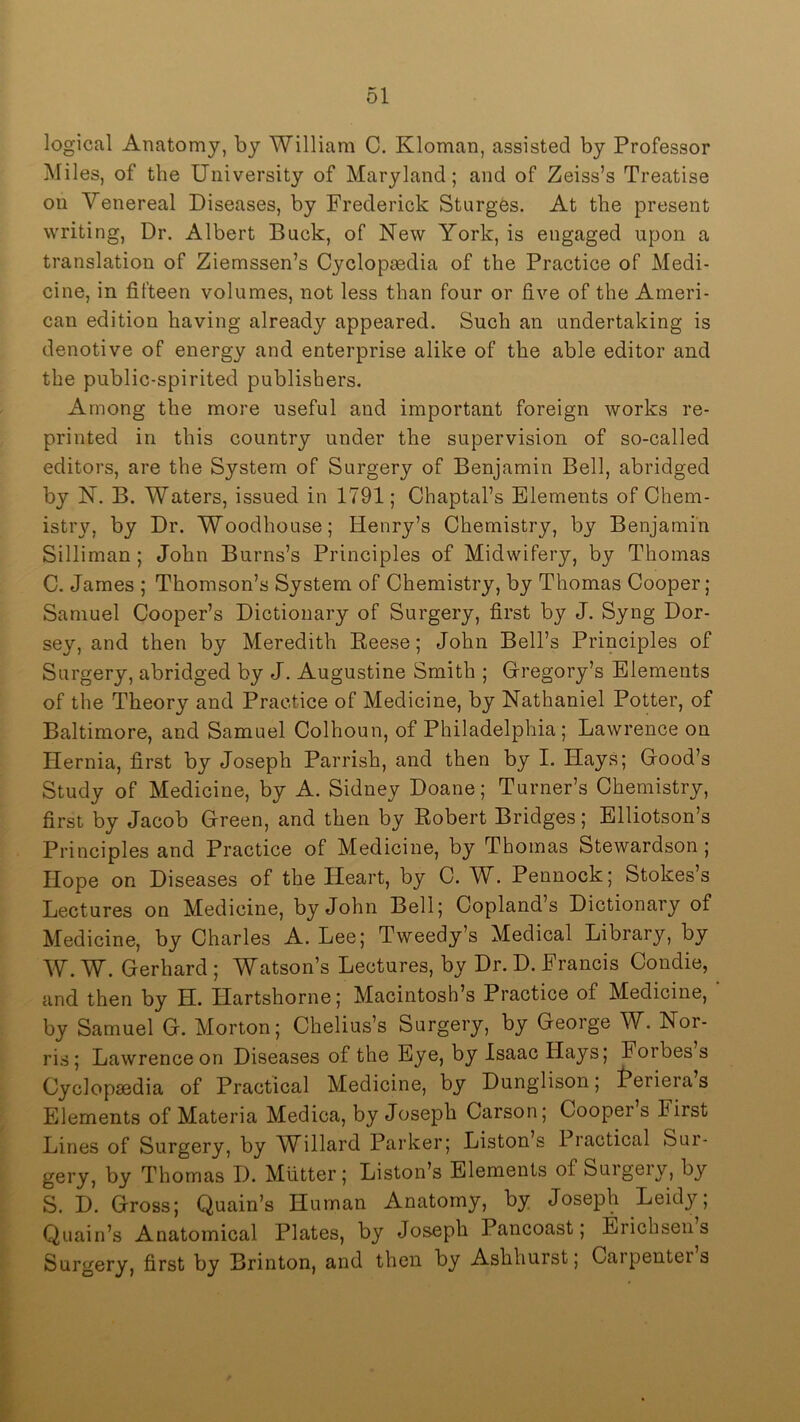 logical Anatomy, by William C. Kloman, assisted by Professor Miles, of the University of Maryland; and of Zeiss’s Treatise on Venereal Diseases, by Frederick Sturges. At the present writing. Dr. Albert Buck, of New York, is engaged upon a translation of Ziemssen’s Cyclopaedia of the Practice of Medi- cine, in fifteen volumes, not less than four or five of the Ameri- can edition having already appeared. Such an undertaking is denotive of energy and enterprise alike of the able editor and the public-spirited publishers. Among the more useful and important foreign works re- printed in this country under the supervision of so-called editors, are the System of Surgery of Benjamin Bell, abridged by N. B. Waters, issued in 1791; Chaptal’s Elements of Chem- istry, by Dr. Woodhouse; Henry’s Chemistry, by Benjamin Silliman; John Burns’s Principles of Midwifery, by Thomas C. James ; Thomson’s System of Chemistry, by Thomas Cooper; Samuel Cooper’s Dictionary of Surgery, first by J. Syng Dor- sey, and then by Meredith Beese; John Bell’s Principles of Surgery, abridged by J. Augustine Smith ; Gregory’s Elements of the Theory and Practice of Medicine, by Nathaniel Potter, of Baltimore, and Samuel Colhoun, of Philadelphia; Lawrence on Hernia, first by Joseph Parrish, and then by I. Hays; Good’s Study of Medicine, by A. Sidney Doane; Turner’s Chemistry, first by Jacob Green, and then by Robert Bridges; Elliotson’s Principles and Practice of Medicine, by Thomas Stewardson; Hope on Diseases of the Heart, by C. W. Pennock; Stokes s Lectures on Medicine, by John Bell; Copland’s Dictionary of Medicine, by Charles A. Lee; Tweedy’s Medical Library, by W. W. Gerhard ; Watson’s Lectures, by Dr. D. Francis Condie, and then by H. Hartshorne; Macintosh’s Practice of Medicine, by Samuel G. Morton; Chelius’s Surgery, by George W. Nor- ris; Lawrence on Diseases of the Eye, by Isaac Hays; Forbes s Cyclopaedia of Practical Medicine, by Dunglison; f^eriera s Elements of Materia Medica, by Joseph Carson; Cooper s First Lines of Surgery, by W^illard Parker; Liston s Practical Sur- gery, by Thomas D. Mutter; Liston’s Elements of Suigeiy, by S. D. Gross; Quain’s Human Anatomy, by Joseph Leidy; Qiiain’s Anatomical Plates, by Joseph Pancoast; Erichsen s Surgery, first by Brinton, and then by Ashhurst; Carpenters