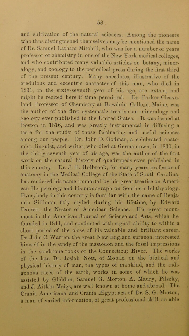 and cultivation of the natural sciences. Among the pioneers who thus distinguished themselves maybe mentioned the name of Dr. Samuel Latham Mitchill, who was for a number of years professor of chemistry in one of the New York medical colleges, and who contributed many valuable articles on botany, miner- alogy, and zoology to the periodical press during the first third of the present century. Many anecdotes, illustrative of the credulous and eccentric character of this man, who died in 1831, in the sixty-seventh year of his age, are extant, and might be recited here if time permitted. Dr. Parker Cleave- land, Professor of Chemistry at Bowdoin College, Maine, was the author of the first systematic treatise on mineralogy and geology ever published in the United States. It was issued at Boston in 1816, and was greatly instrumental in diffusing a taste for the study of those fascinating and useful sciences among our people. Dr. John D. Godman, a celebrated anato- mist, linguist, and writer, who died at Germantown, in 1830, in the thirty-seventh year of his age, was the author of the first work on the natural history of quadrupeds ever published in this country. Dr. J. B. Holbrook, for many years professor of anatomy in the Medical College of the State of South Carolina, has rendered his name immortal by his great treatise on Ameri- can Herpetology and his monograph on Southern Ichthyology. Everybody in this country is familiar with the name of Benja- min Silliman, fitly styled, during his lifetime, by Edward Everett, the Nestor of American Science. His great monu- ment is the American Journal of Science and Arts, which he founded in 1811, and conducted with signal ability to within a short period of the close of his valuable and brilliant career. Dr. John C. Warren, the great New England surgeon, interested himself in the study of the mastodon and the fossil impressions in the sandstone rocks of the Connecticut Eiver. The works of the late Dr. Josiah Nott, of Mobile, on the biblical and physical history of man, the types of mankind, and the indi- genous races of the earth, works in some of which he was assisted by Gliddon, Samuel G. Morton, A. Maury, Pilszky, and J. Aitkin Meigs, are well known at home and abroad. The Crania Americana and Crania ^gyptiaca of Dr. S. G. Morton, a man of varied information, of great professional skill, an able