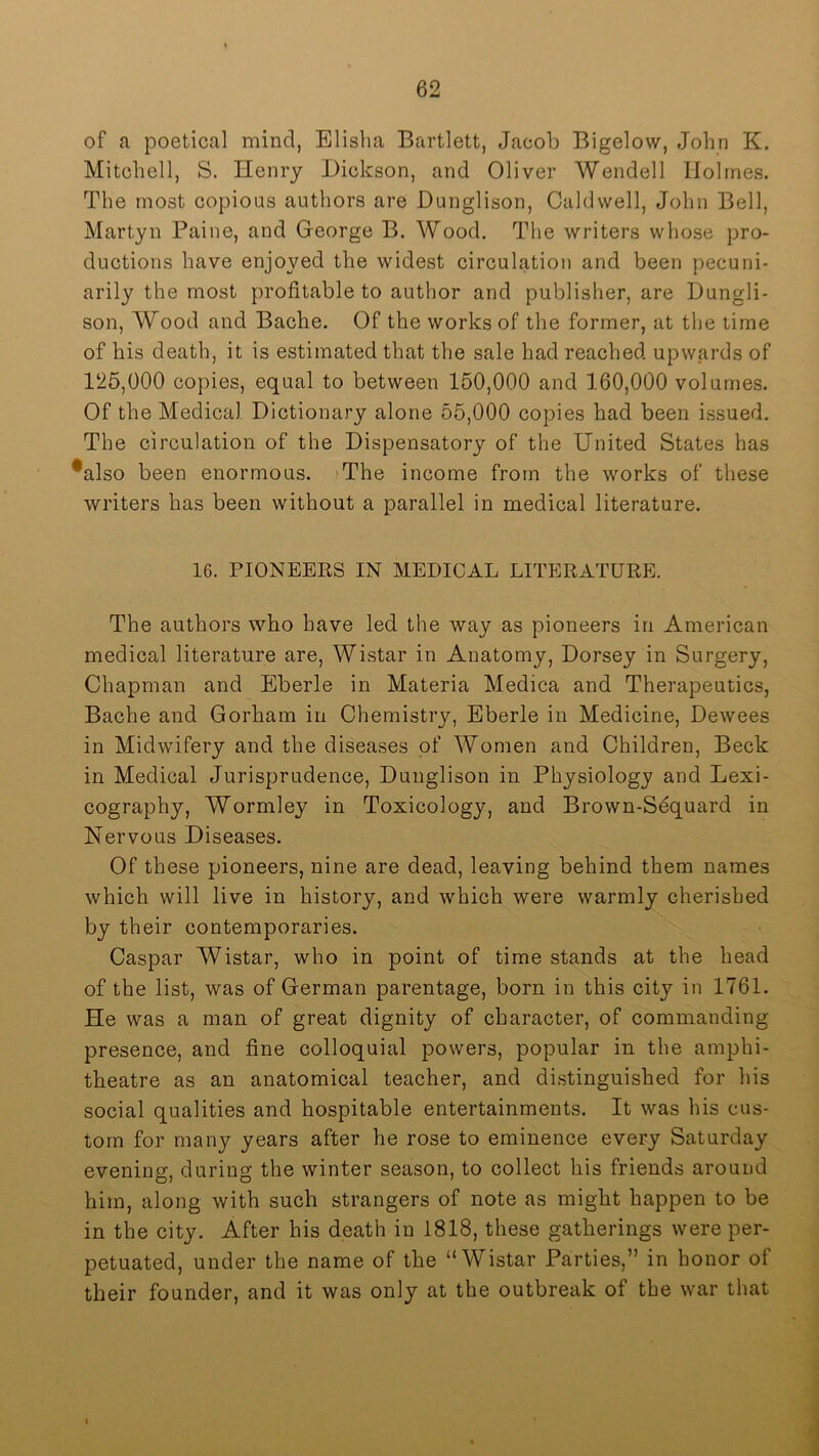 of a poetical mind, Elisha Bartlett, Jacob Bigelow, John K. Mitchell, S. Henry Dickson, and Oliver Wendell Holmes. The most copious authors are Dunglison, Caldwell, John Bell, Martyn Paine, and George B. Wood. The writers whose pro- ductions have enjoyed the widest circulation and been pecuni- arily the most profitable to author and publisher, are Dungli- son, Wood and Bache. Of the works of the former, at the time of his death, it is estimated that the sale had reached upwards of 125,000 copies, equal to between 150,000 and 160,000 volumes. Of the Medical Dictionary alone 55,000 copies had been issued. The circulation of the Dispensatory of the United States has *also been enormous. 'The income from the works of these writers has been without a parallel in medical literature. 16. PIONEERS IN MEDICAL LITERATURE. The authors who have led the way as pioneers in American medical literature are, Wistar in Anatomy, Dorsey in Surgery, Chapman and Eberle in Materia Medica and Therapeutics, Bache and Gorham in Chemistry, Eberle in Medicine, Dewees in Midwifery and the diseases of Women and Children, Beck in Medical Jurisprudence, Dunglison in Physiology and Lexi- cography, Wormley in Toxicology, and Brown-Sequard in Nervous Diseases. Of these pioneers, nine are dead, leaving behind them names which will live in history, and which were warmly cherished by their contemporaries. Caspar Wistar, who in point of time stands at the head of the list, was of German parentage, born in this city in 1761. He was a man of great dignity of character, of commanding presence, and fine colloquial powers, popular in the amphi- theatre as an anatomical teacher, and distinguished for his social qualities and hospitable entertainments. It was his cus- tom for many years after he rose to eminence every Saturday evening, during the winter season, to collect his friends around him, along with such strangers of note as might happen to be in the city. After his death in 1818, these gatherings were per- petuated, under the name of the “Wistar Parties,” in honor of their founder, and it was only at the outbreak of tbe war that