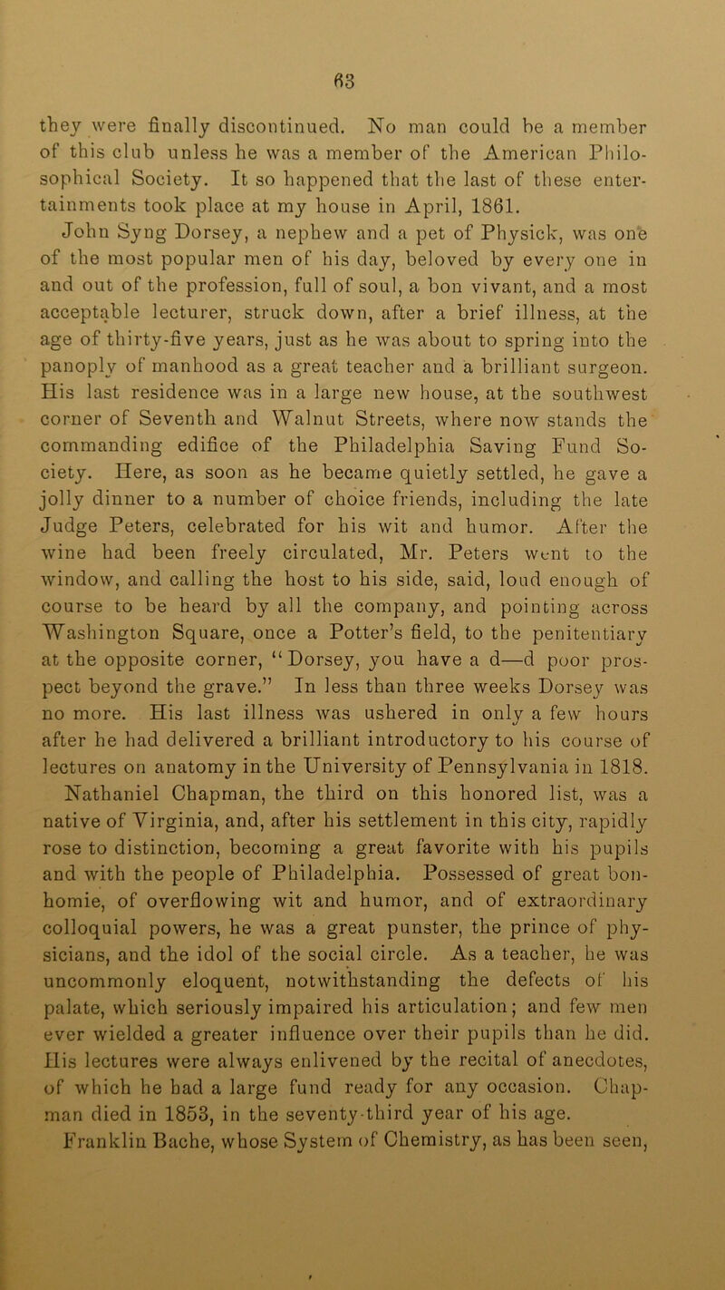they were finally discontinued. No man could be a member of this club unless he was a member of the American Philo- sophical Society. It so happened that the last of these enter- tainments took place at my house in April, 1861. John Syng Dorsey, a nephew and a pet of Physick, was one of the most popular men of his day, beloved by every one in and out of the profession, full of soul, a bon vivant, and a most acceptable lecturer, struck down, after a brief illness, at the age of thirty-five years, just as he was about to spring into the panoply of manhood as a great teacher and a brilliant surgeon. His last residence was in a large new house, at the southwest corner of Seventh and Walnut Streets, where now stands the commanding edifice of the Philadelphia Saving Fund So- ciety. Here, as soon as he became quietly settled, he gave a jolly dinner to a number of choice friends, including the late Judge Peters, celebrated for his wit and humor. After the wine had been freely circulated, Mr. Peters went to the window, and calling the host to his side, said, loud enough of course to be heard by all the company, and pointing across Washington Square, once a Potter’s field, to the penitentiary at the opposite corner, “Dorsey, you have a d—d poor pros- pect beyond the grave.” In less than three weeks Dorsey was no more. His last illness was ushered in only a few hours after he had delivered a brilliant introductory to his course of lectures on anatomy in the University of Pennsylvania in 1818. Nathaniel Chapman, the third on this honored list, was a native of Virginia, and, after his settlement in this city, rapidly rose to distinction, becoming a great favorite with his pupils and with the people of Philadelphia. Possessed of great bon- homie, of overflowing wit and humor, and of extraordinary colloquial powers, he was a great punster, the prince of phy- sicians, and the idol of the social circle. As a teacher, he was uncommonly eloquent, notwithstanding the defects of his palate, which seriously impaired his articulation; and few men ever wielded a greater influence over their pupils than he did. His lectures were always enlivened by the recital of anecdotes, of which he had a large fund ready for any occasion. Chap- man died in 1853, in the seventy-third year of his age. Franklin Bache, whose System of Chemistry, as has been seen.