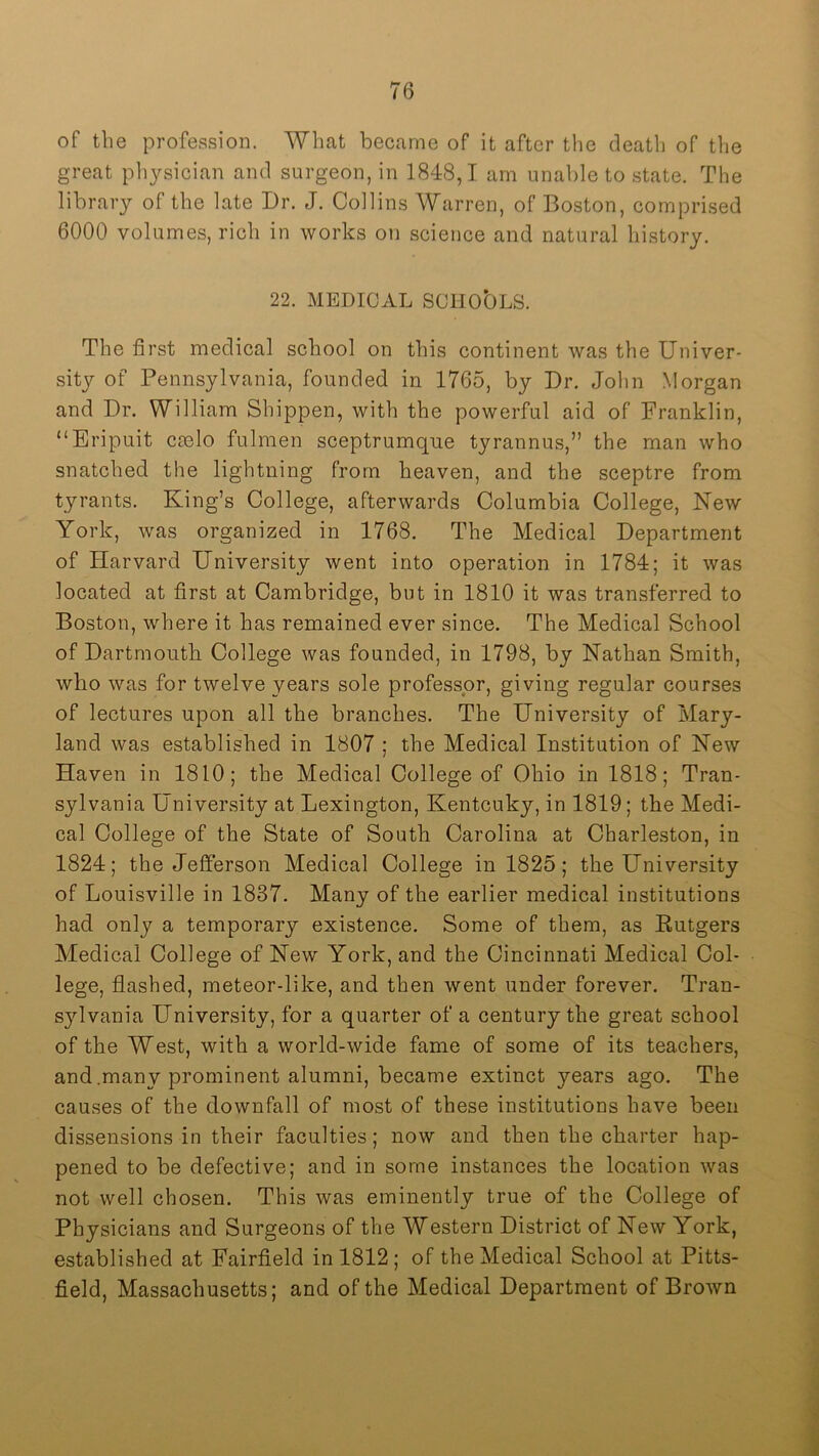 of the profession. What became of it after the death of tlie great physician and surgeon, in 1848,1 am unable to state. The library of the late Dr. J. Collins Warren, of Boston, compri.sed 6000 volumes, rich in works on science and natural history. 22. MEDICAL SCHO'OLS. The first medical school on this continent was the Univer- sity of Pennsylvania, founded in 1765, by Dr. John Morgan and Dr. William Shippen, with the powerful aid of Franklin, “Eripuit Ccelo fulmen sceptrumqne tyrannus,” the man who snatched the lightning from heaven, and the sceptre from tyrants. King’s College, afterwards Columbia College, New York, was organized in 1768. The Medical Department of Harvard University went into operation in 1784; it was located at first at Cambridge, but in 1810 it was transferred to Boston, where it has remained ever since. The Medical School of Dartmontb College was founded, in 1798, by Nathan Smith, who was for twelve years sole professor, giving regular courses of lectures upon all the branches. The University of Mary- land was established in 1807 ; the Medical Institution of New Haven in 1810; the Medical College of Ohio in 1818; Tran- sylvania University at Lexington, Kentcuky, in 1819; the Medi- cal College of the State of South Carolina at Charleston, in 1824; the Jefferson Medical College in 1825; the University of Louisville in 1837. Many of the earlier medical institutions had only a temporary existence. Some of them, as Eutgers Medical College of New York, and the Cincinnati Medical Col- lege, flashed, meteor-like, and then went under forever. Tran- sylvania University, for a quarter of a century the great school of the West, with a world-wide fame of some of its teachers, and .many prominent alumni, became extinct years ago. The causes of the downfall of most of these institutions have been dissensions in their faculties; now and then the charter hap- pened to be defective; and in some instances the location was not well chosen. This was eminently true of the College of Physicians and Surgeons of the Western District of New York, established at Fairfield in 1812; of the Medical School at Pitts- field, Massachusetts; and of the Medical Department of Brown