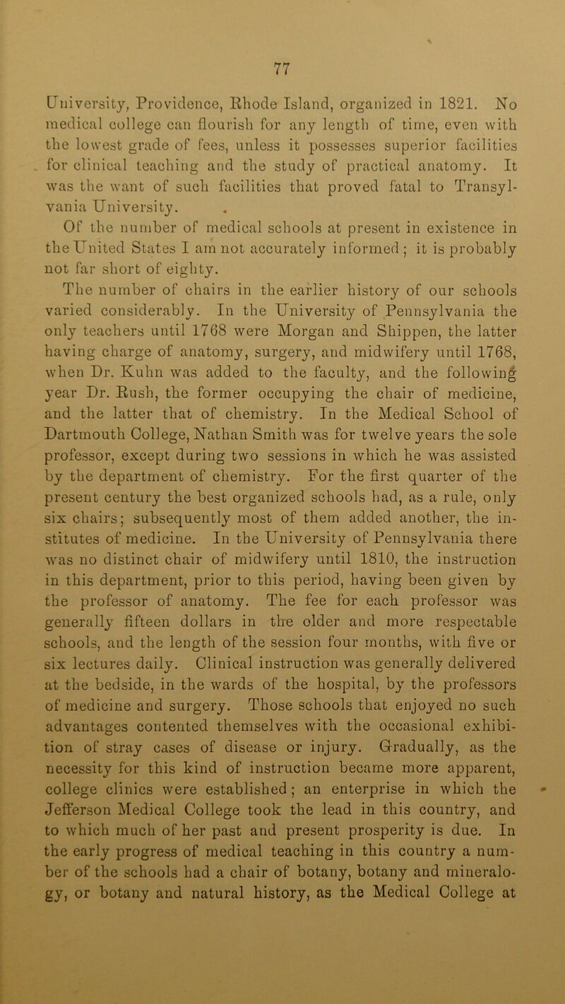 University, Providence, Rhode Island, organized in 1821. No medical college can flourish for any length of time, even with the lowest grade of fees, unless it possesses superior facilities . for clinical teaching and the study of practical anatomy. It was the want of such facilities that proved fatal to Transyl- vania University. Of the number of medical schools at present in existence in the United States I am not accurately informed ; it is probably not far short of eighty. The number of chairs in the earlier history of our schools varied considerably. In the University of Pennsylvania the only teachers until 1768 were Morgan and Shippen, the latter having charge of anatomy, surgery, and midwifery until 1768, when Dr. Kuhn was added to the faculty, and the followin|; year Dr. Rush, the former occupying the chair of medicine, and the latter that of chemistry. In the Medical School of Dartmouth College, Nathan Smith was for twelve years the sole professor, except during two sessions in which he was assisted by the department of chemistry. For the first quarter of the present century the best organized schools had, as a rule, only six chairs; subsequently most of them added another, the in- stitutes of medicine. In the University of Pennsylvania there was no distinct chair of midwifery until 1810, the instruction in this department, prior to this period, having been given by the professor of anatomy. The fee for each professor was generally fifteen dollars in tbe older and more respectable schools, and the length of the session four months, with five or six lectures daily. Clinical instruction was generally delivered at the bedside, in the wards of the hospital, by the professors of medicine and surgery. Those schools that enjoyed no such advantages contented themselves with the occasional exhibi- tion of stray cases of disease or injury. Gradually, as the necessity for this kind of instruction became more apparent, college clinics were established; an enterprise in which the Jefferson Medical College took the lead in this country, and to which much of her past and present prosperity is due. In the early progress of medical teaching in this country a num- ber of the schools had a chair of botany, botany and mineralo- gy, or botany and natural history, as the Medical College at