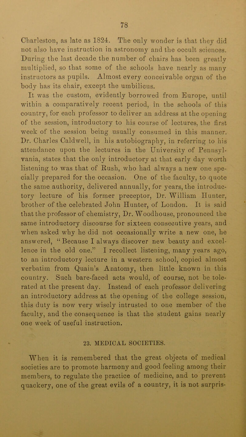 Charleston, as late as 1824, The only wonder is that they did not also have instruction in astronomy and tlie occult sciences. During the last decade the number of chairs has been greatly multiplied, so that some of the schools have nearl}^ as many instructors as pupils. Almost every conceivable organ of the body has its chair, except tbe umbilicus. It was the custom, evidently borrowed from Europe, until within a comparatively recent period, in the schools of this country, for each professor to deliver an address at the opening of the session, introductory to his course of lectures, the first week of the session being usually consumed in this manner. Dr. Charles Caldwell, in his autobiography, in referring to his attendance upon the lectures in the University of Pennsyl- vania, states that the only introductory at that early day worth listening to was that of Rush, who had always a new one spe- cially prepared for the occasion. One of the faculty, to quote the same authority, delivered annually, for years, the introduc- tory lecture of his former preceptor. Dr. William Hunter, brother of the celebrated John Hunter, of London. It is said that the professor of chemistry. Dr. Woodhouse, pronounced the same introductory discourse for sixteen consecutive years, and when asked why he did not occasionally write a new one, he answered, “Because I always discover new beauty and excel- lence in the old one,” I recollect listening, many years ago, to an introductory lecture in a western school, copied almost verbatim from Quain’s Anatomy, then little known in this country. Such bare-faced acts would, of course, not be tole- rated at the present day. Instead of each professor delivering an introductory address at the opening of the college session, this duty is now very wisely intrusted to one member of the faculty, and the consequence is that the student gains nearly one week of useful instruction. 23. MEDICAL SOCIETIES. When it is remembered that the great objects of medical societies are to promote harmony and good feeling among their members, to regulate the practice of medicine, and to prevent quackery, one of the great evils of a country, it is not surpris-