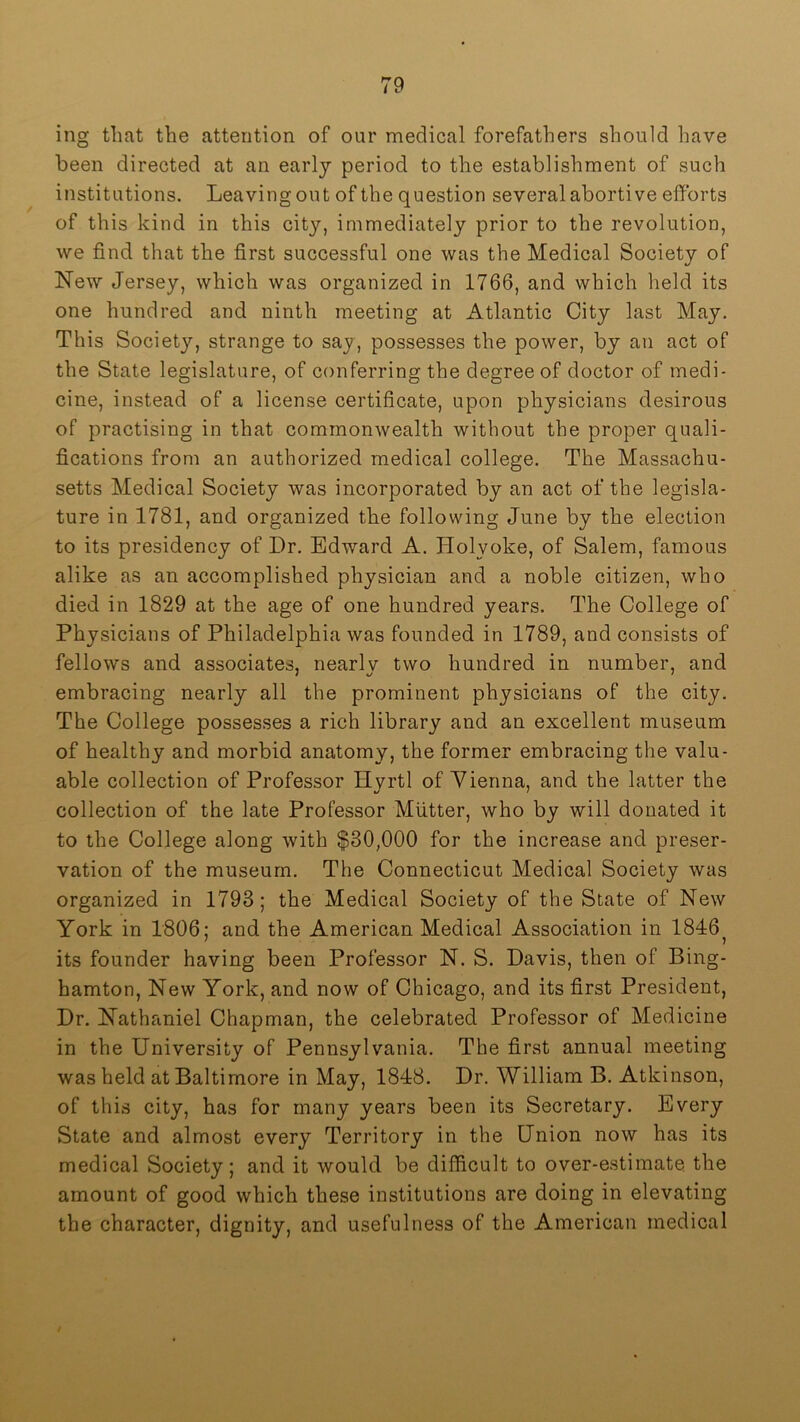 ing that the attention of our medical forefathers should have been directed at an early period to the establishment of such institutions. Leaving out of the question several abortive efforts of this kind in this city, immediately prior to the revolution, we find that the first successful one was the Medical Society of New Jersey, which was organized in 1766, and which held its one hundred and ninth meeting at Atlantic City last May. This Society, strange to say, possesses the power, by an act of the State legislature, of conferring the degree of doctor of medi- cine, instead of a license certificate, upon physicians desirous of practising in that commonwealth without the proper quali- fications from an authorized medical college. The Massachu- setts Medical Society was incorporated by an act of the legisla- ture in 1781, and organized the following June by the election to its presidency of Dr. Edward A. Holyoke, of Salem, famous alike as an accomplished physician and a noble citizen, who died in 1829 at the age of one hundred years. The College of Physicians of Philadelphia was founded in 1789, and consists of fellows and associates, nearly two hundred in number, and embracing nearly all the prominent physicians of the city. The College possesses a rich library and an excellent museum of healthy and morbid anatomy, the former embracing the valu- able collection of Professor Hvrtl of Yienna, and the latter the collection of the late Professor Mutter, who by will donated it to the College along with $30,000 for the increase and preser- vation of the museum. The Connecticut Medical Society was organized in 1793; the Medical Society of the State of New York in 1806; and the American Medical Association in 1846^ its founder having been Professor N. S. Davis, then of Bing- hamton, New York, and now of Chicago, and its first President, Dr. Nathaniel Chapman, the celebrated Professor of Medicine in the University of Pennsylvania. The first annual meeting was held at Baltimore in May, 1848. Dr. William B. Atkinson, of this city, has for many years been its Secretary. Every State and almost every Territory in the Union now has its medical Society; and it would be difficult to over-estimate the amount of good which these institutions are doing in elevating the character, dignity, and usefulness of the American medical