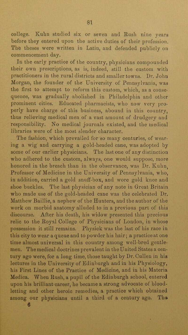 college. Kuhn studied six or seven and Hash nine years before they entered upon the active duties of their profession. The theses were written in Latin, and defended publicly on commencement day. In the early practice of the country, physicians compounded their own prescriptions, as is, indeed, still the custom with practitioners in the rural districts and smaller towns. Dr. John Morgan, the founder of the University of Pennsylvania, was the first to attempt to reform this custom, which, as a conse- quence, was gradually abolished in Philadelphia and other prominent cities. Educated pharmacists, who now very pro- perly have charge of this business, abound in this country, thus relieving medical men of a vast amount of drudgery and responsibility. No medical journals existed, and the medical libraries were of the most slender character. The fashion, which prevailed for so many centuries, of wear- ing a wig and carrying a gold-headed cane, was adopted by some of our earlier physicians. The last one of any distinction who adhered to the custom, always, one would suppose, more honored in the breach than in the observance, was Dr. Kuhn^ Professor of Medicine in the University of Pennsylvania, who, in addition, carried a gold snuff-box, and wore gold knee and shoe buckles. The last physician of any note in Great Britain who made use of the gold-headed cane was the celebrated Dr, Matthew Baillie, a nephew of the Hunters, and the author of the work on morbid anatomy alluded to in a previous part of this discourse. After his death, his widow presented this precious relic to the Eoyal College of Physicians of London, in whose possession it still remains. Physick was the last of his race in this city to wear a queue and to powder his hair; a practice at one time almost universal in this country among well-bred gentle- men. The medical doctrines prevalent in the United States a cen- tury ago were, for a long time, those taught by Dr. Cullen in his lectures in the University of Edinburgh and in his Physiology, his First Lines of the Practice of Medicine, and in his Materia Medica. When Eush, a pupil of the Edinburgh school, entered upon his brilliant career, he became a strong advocate of blood- letting and other heroic remedies, a practice which obtained among our physicians until a third of a century ago. The 6