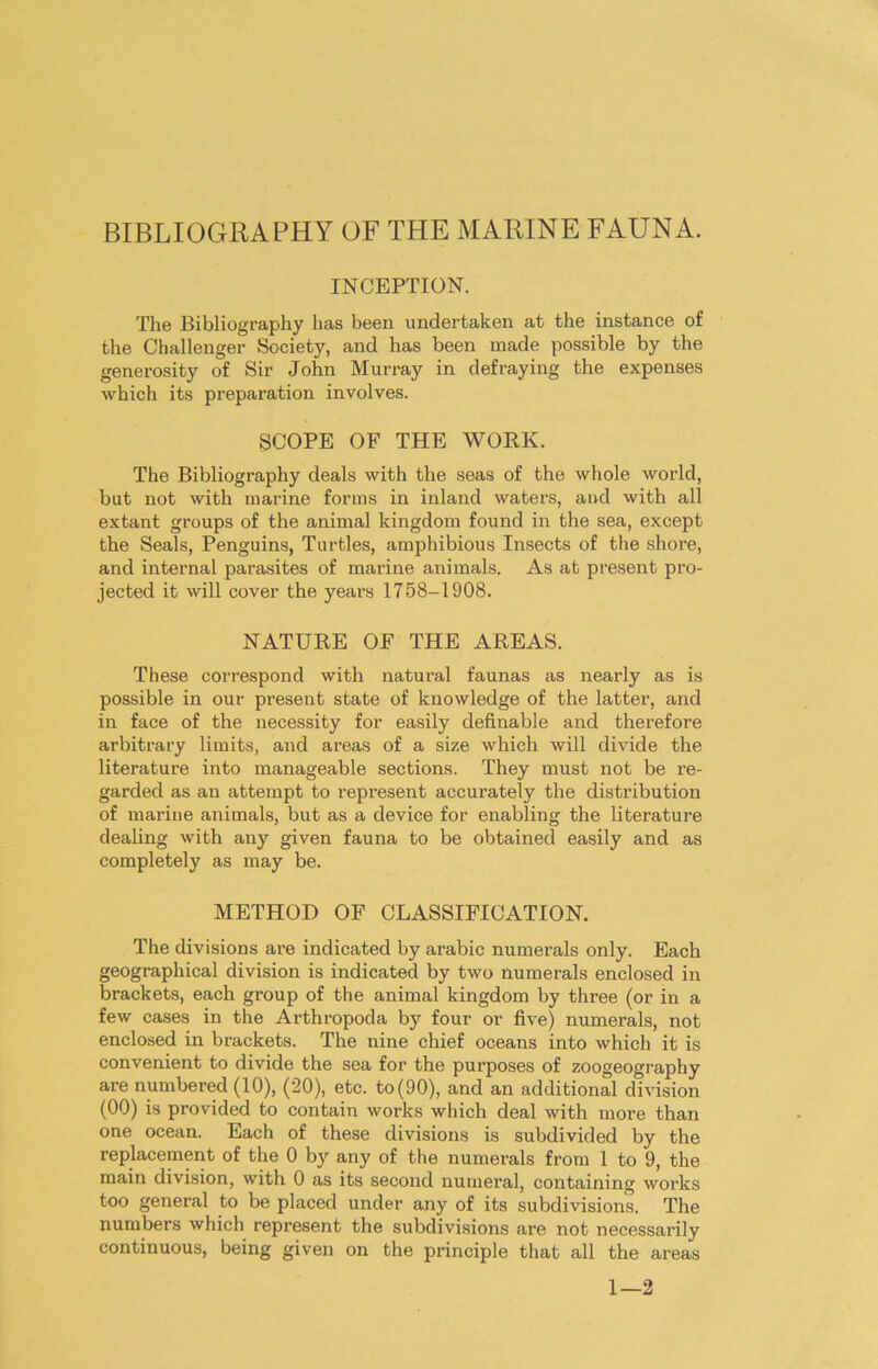 BIBLIOGRAPHY OF THE MARINE FAUNA. INCEPTION. The Bibliography has been undertaken at the instance of the Challenger Society, and has been made possible by the generosity of Sir John Murray in defraying the expenses which its preparation involves. SCOPE OF THE WORK. The Bibliography deals with the seas of the whole world, but not with marine forms in inland waters, and with all extant groups of the animal kingdom found in the sea, except the Seals, Penguins, Turtles, amphibious Insects of the shore, and internal parasites of marine animals. As at present pro- jected it will cover the years 1758-1908. NATURE OF THE AREAS. These correspond with natural faunas as nearly as is possible in our present state of knowledge of the latter, and in face of the necessity for easily definable and therefore arbitrary limits, and areas of a size which will divide the literature into manageable sections. They must not be re- garded as an attempt to represent accurately the distribution of marine animals, but as a device for enabling the literature dealing with any given fauna to be obtained easily and as completely as may be. METHOD OF CLASSIFICATION. The divisions are indicated by arabic numerals only. Each geographical division is indicated by two numerals enclosed in brackets, each group of the animal kingdom by three (or in a few cases in the Arthropoda by four or five) numerals, not enclosed in brackets. The nine chief oceans into which it is convenient to divide the sea for the purposes of zoogeography are numbered (10), (20), etc. to(90), and an additional division (00) is provided to contain works which deal with more than one ocean. Each of these divisions is subdivided by the replacement of the 0 by any of the numerals from 1 to 9, the main division, with 0 as its second numeral, containing works too general to be placed under any of its subdivisions. The numbers which represent the subdivisions are not necessarily continuous, being given on the principle that all the areas 1—2