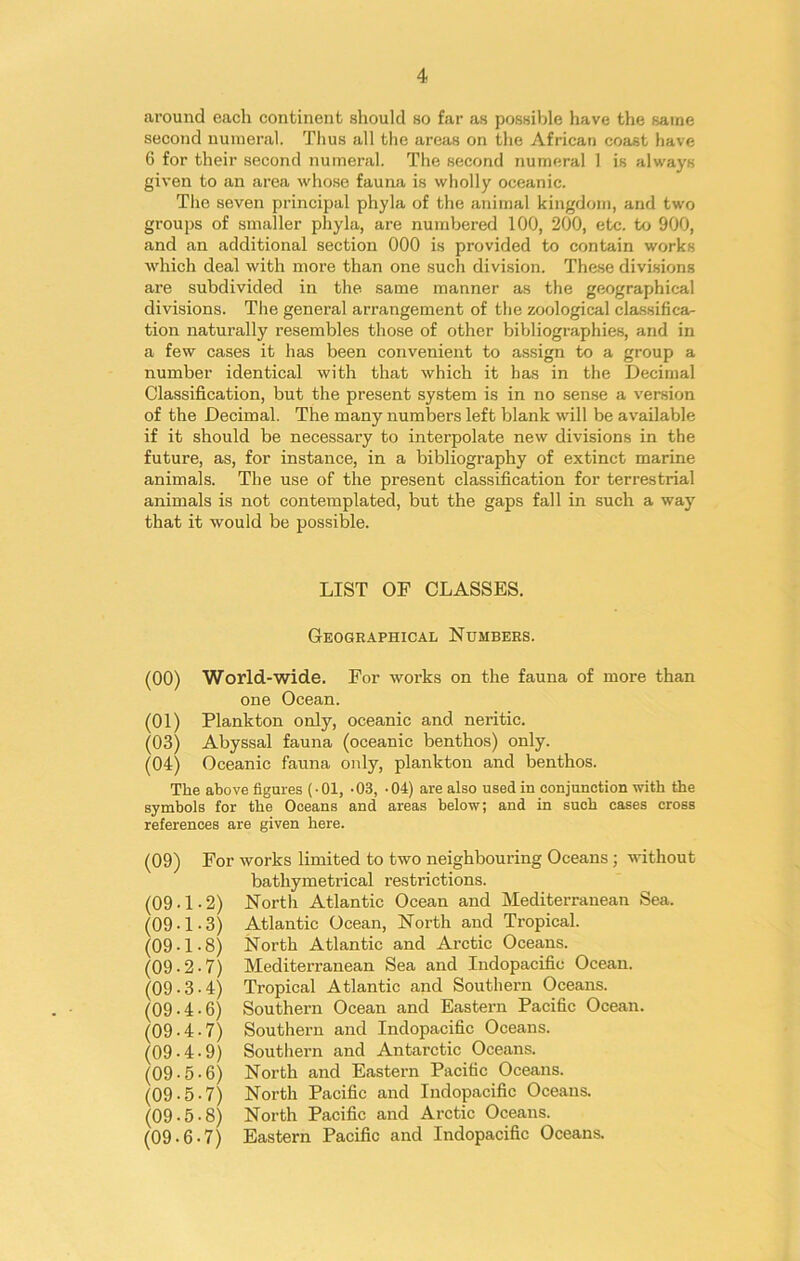 around each continent should so far as possible have the same second numeral. Thus all the areas on the African coast have 6 for their second numeral. The second numeral 1 is always given to an area whose fauna is wholly oceanic. The seven principal phyla of the animal kingdom, and two groups of smaller phyla, are numbered 100, 200, etc. to 900, and an additional section 000 is provided to contain works which deal with more than one such division. These divisions are subdivided in the same manner as the geographical divisions. The general arrangement of the zoological classifica- tion naturally resembles those of other bibliographies, and in a few cases it has been convenient to assign to a group a number identical with that which it has in the Decimal Classification, but the present system is in no sense a version of the Decimal. The many numbers left blank will be available if it should be necessary to interpolate new divisions in the future, as, for instance, in a bibliography of extinct marine animals. The use of the present classification for terrestrial animals is not contemplated, but the gaps fall in such a way that it would be possible. LIST OF CLASSES. Geographical Numbers. (00) World-wide. For works on the fauna of more than one Ocean. (01) Plankton only, oceanic and neritic. (03) Abyssal fauna (oceanic benthos) only. (04) Oceanic fauna only, plankton and benthos. The above figures (-01, -03, -04) are also used in conjunction with the symbols for the Oceans and areas below; and in such cases cross references are given here. (09) (09-1 (09-1 (09-1 (09-2 (09-3 (09-4 (09-4 (09-4 (09-5 (09-5 (09-5 (09-6 For works limited to two neighbouring Oceans; without bathymetrical restrictions. 2) North Atlantic Ocean and Mediterranean Sea. 3) Atlantic Ocean, North and Tropical. 8) North Atlantic and Arctic Oceans. 7) Mediterranean Sea and Indopacific Ocean. 4) Tropical Atlantic and Southern Oceans. 6) Southern Ocean and Eastern Pacific Ocean. 7) Southern and Indopacific Oceans. 9) Southern and Antarctic Oceans. • 6) North and Eastern Pacific Oceans. • 7) North Pacific and Indopacific Oceans. • 8) North Pacific and Arctic Oceans. • 7) Eastern Pacific and Indopacific Oceans.