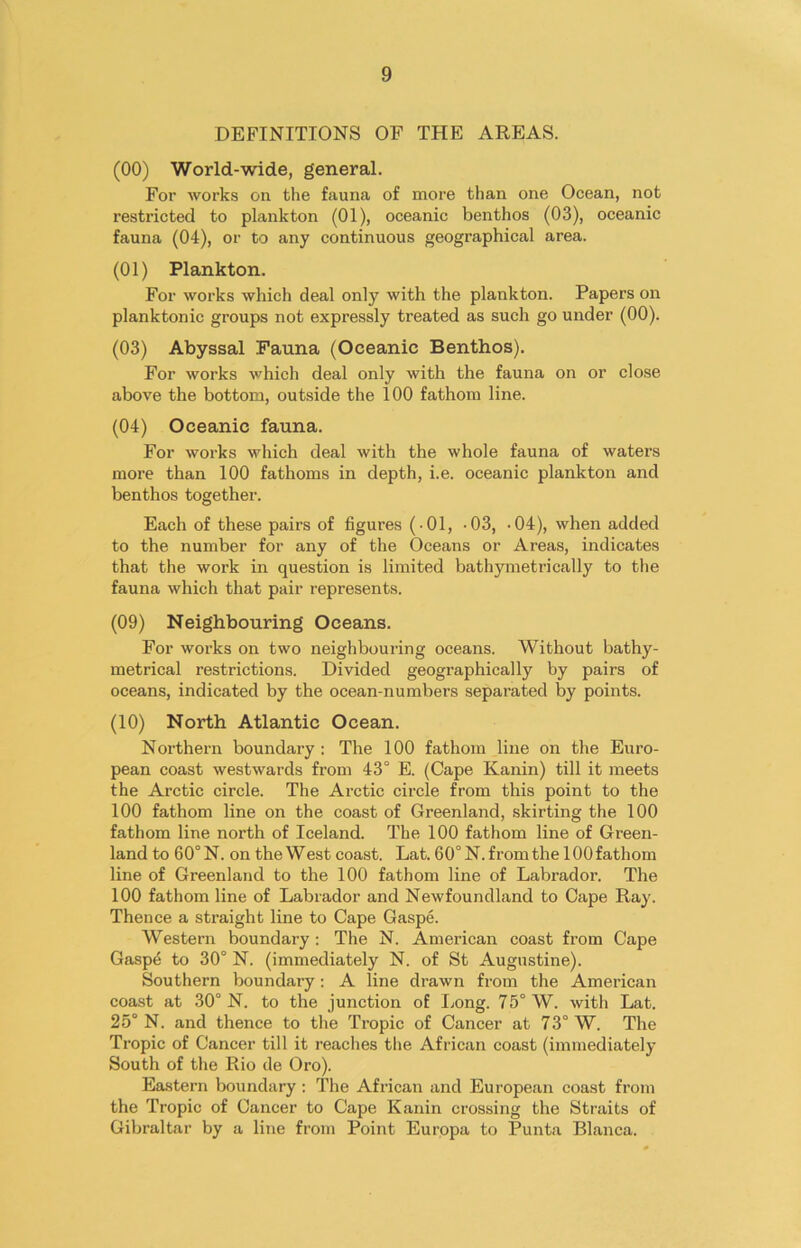 DEFINITIONS OF THE AREAS. (00) World-wide, general. For works on the fauna of more than one Ocean, not restricted to plankton (01), oceanic benthos (03), oceanic fauna (04), or to any continuous geographical area. (01) Plankton. For works which deal only with the plankton. Papers on planktonic groups not expi’essly treated as such go under (00). (03) Abyssal Fauna (Oceanic Benthos). For works which deal only with the fauna on or close above the bottom, outside the 100 fathom line. (04) Oceanic fauna. For works which deal with the whole fauna of waters more than 100 fathoms in depth, i.e. oceanic plankton and benthos together. Each of these pairs of figures (-01, -03, -04), when added to the number for any of the Oceans or A reas, indicates that the work in question is limited bathymetrically to the fauna which that pair represents. (09) Neighbouring Oceans. For works on two neighbouring oceans. Without bathy- metrical restrictions. Divided geographically by pairs of oceans, indicated by the ocean-numbers separated by points. (10) North Atlantic Ocean. Northern boundary : The 100 fathom line on the Euro- pean coast westwards from 43° E. (Cape Kanin) till it meets the Arctic circle. The Arctic circle from this point to the 100 fathom line on the coast of Greenland, skirting the 100 fathom line north of Iceland. The 100 fathom line of Green- land to 60° N. on the West coast. Lat. 60° N. from the 100 fathom line of Greenland to the 100 fathom line of Labrador. The 100 fathom line of Labrador and Newfoundland to Cape Ray. Thence a straight line to Cape Gaspe. Western boundary : The N. American coast from Cape Gaspe to 30° N. (immediately N. of St Augustine). Southern boundary : A line drawn from the American coast at 30° N. to the junction of Long. 75° W. with Lat. 25° N. and thence to the Tropic of Cancer at 73° W. The Tropic of Cancer till it readies the African coast (immediately South of the Rio de Oro). Eastern boundary : The African and European coast from the Tropic of Cancer to Cape Kanin crossing the Straits of Gibraltar by a line from Point Europa to Punta Blanca.
