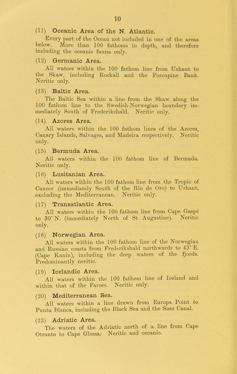 (11) Oceanic Area of the N. Atlantic. Every part of the Ocean not included in one of the areas below. More than 100 fathoms in depth, and therefore including the oceanic fauna only. (12) Germanic Area. All waters within the 100 fathom line from Ushant to the Skaw, including Rockall and the Porcupine Bank. Neritic only. (13) Baltic Area. The Baltic Sea within a line from the Skaw along the 100 fathom line to the Swedish-Norwegian boundary im- mediately South of Frederikshald. Neritic only. (14) Azores Area. All waters within the 100 fathom lines of the Azores, Canary Islands, Salvages, and Madeira respectively. Neritic only. (15) Bermuda Area. All waters within the 100 fathom line of Bermuda. Neritic only. (16) Lusitanian Area. All waters within the 100 fathom line from the Tropic of Cancer (immediately South of the Rio de Oro) to Ushant, excluding the Mediterranean. Neritic only. (17) Transatlantic Area. All waters within the 100 fathom line from Cape Gaspe to 30° N. (immediately North of St Augustine). Neritic only. (18) Norwegian Area. All waters within the 100 fathom line of the Norwegian and Russian coasts from Frederikshald northwards to 43° E. (Cape Kanin), including the deep waters of the fjords. Predominantly neritic. (19) Icelandic Area. All waters within the 100 fathom line of Iceland and within that of the Faroes. Neritic only. (20) Mediterranean Sea. All waters within a line drawn from Europa Point to Punta Blanca, including the Black Sea and the Suez Canal. (23) Adriatic Area. The waters of the Adriatic north of a line from Cape Otranto to Cape Glossa. Neritic and oceanic.
