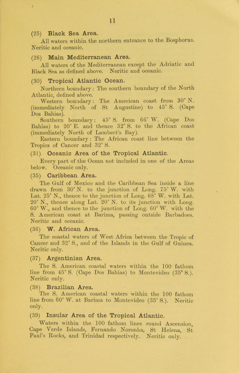 11 (25) Black Sea Area. All waters within the northern entrance to the Bosphorus. Neritic and oceanic. (26) Main Mediterranean Area. All waters of the Mediterranean except the Adriatic and Black Sea as defined above. Neritic and oceanic. (30) Tropical Atlantic Ocean. Northern boundary : The southern boundary of the North Atlantic, defined above. AVestern boundary: The American coast from 30° N. (immediately North of St Augustine) to 45° S. (Cape Dos Bahias). Southern boundary: 45° S. from 66° W. (Cape Dos Bahias) to 20° E. and thence 32° S. to the African coast (immediately North of Lambert’s Bay). Eastern boundary: The African coast line between the Tropics of Cancer and 32° S. (31) Oceanic Area of the Tropical Atlantic. Every part of the Ocean not included in one of the Areas below. Oceanic only. (35) Caribbean Area. The Gulf of Mexico and the Caribbean Sea inside a line drawn from 30° N. to the junction of Long. 75° W. with Lat. 25° N., thence to the junction of Long. 68° W. with Lat. 20° N., thence along Lat. 20° N. to its junction with Long. 60° AV., and thence to the junction of Long. 60° W. with the S. American coast at Barima, passing outside Barbadoes. Neritic and oceanic. (36) W. African Area. The coastal waters of AVest Africa between the Tropic of Cancer and 32° S., and of the Islands in the Gulf of Guinea. Neritic onljr. (37) Argentinian Area. The S. American coastal waters within the 100 fathom line from 45° S. (Cape Dos Bahias) to Montevideo (35° S.). Neritic only. (38) Brazilian Area. The S. American coastal waters within the 100 fathom line from 60° AV. at Barima to Montevideo (35° S.). Neritic only. (39) Insular Area of the Tropical Atlantic. Waters within the 100 fathom lines round Ascension, Cape Verde Islands, Fernando Noronha, St Helena, St Paul’s Rocks, and Trinidad respectively. Neritic only.