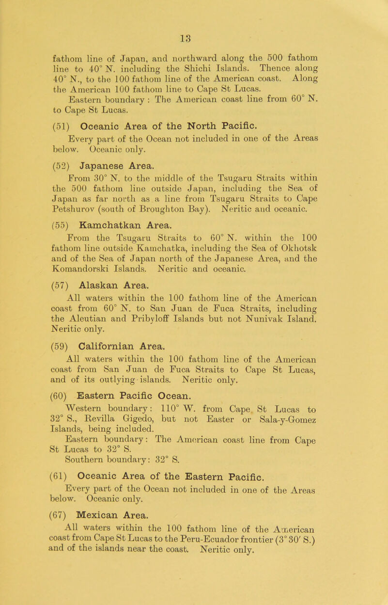 fathom line of Japan, and northward along the 500 fathom line to 40° N. including the Shichi Islands. Thence along 40° N., to the 100 fathom line of the American coast. Along the American 100 fathom line to Cape St Lucas. Eastern boundary : The American coast line from 60° N. to Cape St Lucas. (51) Oceanic Area of the North Pacific. Every part of the Ocean not included in one of the Areas below. Oceanic only. (52) Japanese Area. From 30° N. to the middle of the Tsugaru Straits within the 500 fathom line outside Japan, including the Sea of Japan as far north as a line from Tsugaru Straits to Cape Pets.hu rov (south of Broughton Bay). Neritic and oceanic. (55) Kamchatkan Area. From the Tsugaru Straits to 60° N. within the 100 fathom line outside Kamchatka, including the Sea of Okhotsk and of the Sea of Japan north of the Japanese Area, and the Komandorski Islands. Neritic and oceanic. (57) Alaskan Area. All waters within the 100 fathom line of the American coast from 60° N. to San Juan de Fuca Straits, including the Aleutian and Pribvloff Islands but not Nunivak Island. Neritic only. (59) Californian Area. All waters within the 100 fathom line of the American coast from San Juan de Fuca Straits to Cape St Lucas, and of its outlying islands. Neritic only. (60) Eastern Pacific Ocean. Western boundary: 110° W. from Cape St Lucas to 32° S., Revilla Gigedo, but not Easter or Sala-y-Gomez Islands, being included. Eastern boundary: The American coast line from Cape St Lucas to 32° S. Southern boundary: 32° S. (61) Oceanic Area of the Eastern Pacific. Every part of the Ocean not included in one of the Areas below. Oceanic only. (67) Mexican Area. All waters within the 100 fathom line of the American coast from Cape St Lucas to the Peru-Ecuador frontier (3° 30' S.) and of the islands near the coast. Neritic only.