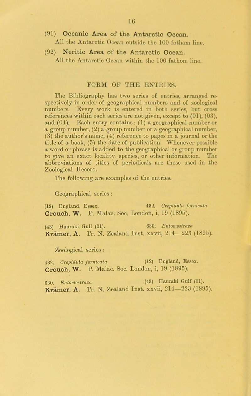 (91) Oceanic Area of the Antarctic Ocean. All the Antarctic Ocean outside the 100 fathom line. (92) Neritic Area of the Antarctic Ocean. All the Antarctic Ocean within the 100 fathom line. FORM OF THE ENTRIES. The Bibliography has two series of entries, arranged re- spectively in order of geographical numbers and of zoological numbers. Every work is entered in both series, but cross references within each series are not given, except to (01), (03), and (04). Each entry contains: (1) a geographical number or a group number, (2) a group number or a geographical number, (3) the author’s name, (4) inference to pages in a journal or the title of a book, (5) the date of publication. Whenever possible a word or phrase is added to the geographical or group number to give an exact locality, species, or other information. The abbreviations of titles of periodicals are those used in the Zoological Record. The following are examples of the entries. Geographical series: (12) England, Essex. 4B2. Crepidula fornieata Crouch, W. P. Malac. Soc. London, i, 19 (1895). (43) Hauraki Gulf (01). 630. Entomostraca Kramer, A. Tr. N. Zealand Inst, xxvii, 214—223 (1895). Zoological series: 432. Crepidula fornieata (12) England, Essex. Crouch, W. P. Malac. Soc. London, i, 19 (1895). 630. Entomostraca (13) Hauraki Gulf (01). Kramer, A. Tr. N. Zealand Inst, xxvii, 214—223 (1895).