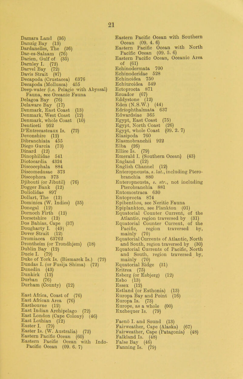 Damara Land (36) Danzig Bay (13) Dardanelles, The (26) Dar-es-Salaam (76) Darien, Gulf of (35) Darnley I. (72) Darvel Bay (72) Davis Strait (87) Decapoda (Crustacea) 6376 Decapoda (Hollusca) 455 Deep-water (i.e. Pelagic with Abyssal) Fauna, see Oceanic Fauna Delagoa Bay (76) Delaware Bay (17) Denmark, East Coast (13) Denmark, West Coast (12) Denmark, whole Coast (10) Denticeti 952 D’Entrecasteaux Is. (72) Devonshire (12) Dibranchiata 455 Diego Garcia (73) Dinard (12) Dinophilidae 541 Diotocardia 4324 Discocephala 884 Discomedusae 373 Discophora 373 Djibouti (or Jibutil) (76) Dogger Bank (12) Doliolidae 897 Dollart, The (12) Dominica (W. Indies) (35) Donegal (12) Dornoch Firth (12) Dorsetshire (12) Dos Bahias, Cape (37) Dougharty I. (49) Dover Strait (12) Dromiacea 63762 Drontheim (or Trondhjem) (18) Dublin Bay (12) Ducie I. (79) Duke of York Is. (Bismarck Is.) (72) Dundas I. (or Fusija Shima) (72) Dunedin (43) Dunkirk (12) Durban (76) Durham (County) (12) East Africa, Coast of (76) East African Area (76) Eastbourne (12) East Indian Archipelago (72) East London (Cape Colony) (46) East Lothian (12) Easter I. (79) Easter Is. (W. Australia) (72) Eastern Pacific Ocean (60) Eastern Pacific Ocean with Indo- Pacific Ocean (09. 6. 7) Eastern Pacific Ocean with Southern Ocean (09. 4. 6) Eastern Pacific Ocean with North Pacific Ocean (09. 5. 6) Eastern Pacific Ocean, Oceanic Area of (61) Echinodermata 700 Echinoderidae 528 Echinoidea 750 Echiuroidea 549 Ectoprocta 871 Ecuador (67) Eddystone (12) Eden (N.S.W.) (44) Edriophthalmata 637 Edwardsiae 365 Egypt, East Coast (75) Egypt, North Coast (26) Egypt, whole Coast (09. 2. 7) Elasipoda 760 Elasmobranchii 922 Elba (26) Ellice Is. (79) Emerald I. (Southern Ocean) (43) England (12) English Channel (12) Enteropneusta, s. lat., including Ptero- branchia 880 Enteropneusta, s. str., not including Pterobranchia 881 Entomostraca 630 Entoprocta 874 Epibenthos, see Neritic Fauna Epiplankton, see Plankton (01) Equatorial Counter Current, of the Atlantic, region traversed by (31) Equatorial Counter Current, of the Pacific, region traversed by, mainly (70) Equatorial Currents of Atlantic, North and South, region traversed by (30) Equatorial Currents of Pacific, North and South, region traversed by, mainly (70) Equatorial Ridge (31) Eritrea (75) Esberg (or Esbjerg) (12) Esbo (13) Essex (12) Estland (or Esthonia) (13) Europa Bay and Point (16) Europa Is. (73) Europe, as a whole (00) Exchequer Is. (79) Faeno I. and Sound (13) Fairweather, Cape (Alaska) (67) Fairweather, Cape (Patagonia) (48) Falkland Is. (48) False Bay (46) Fanning Is. (79)