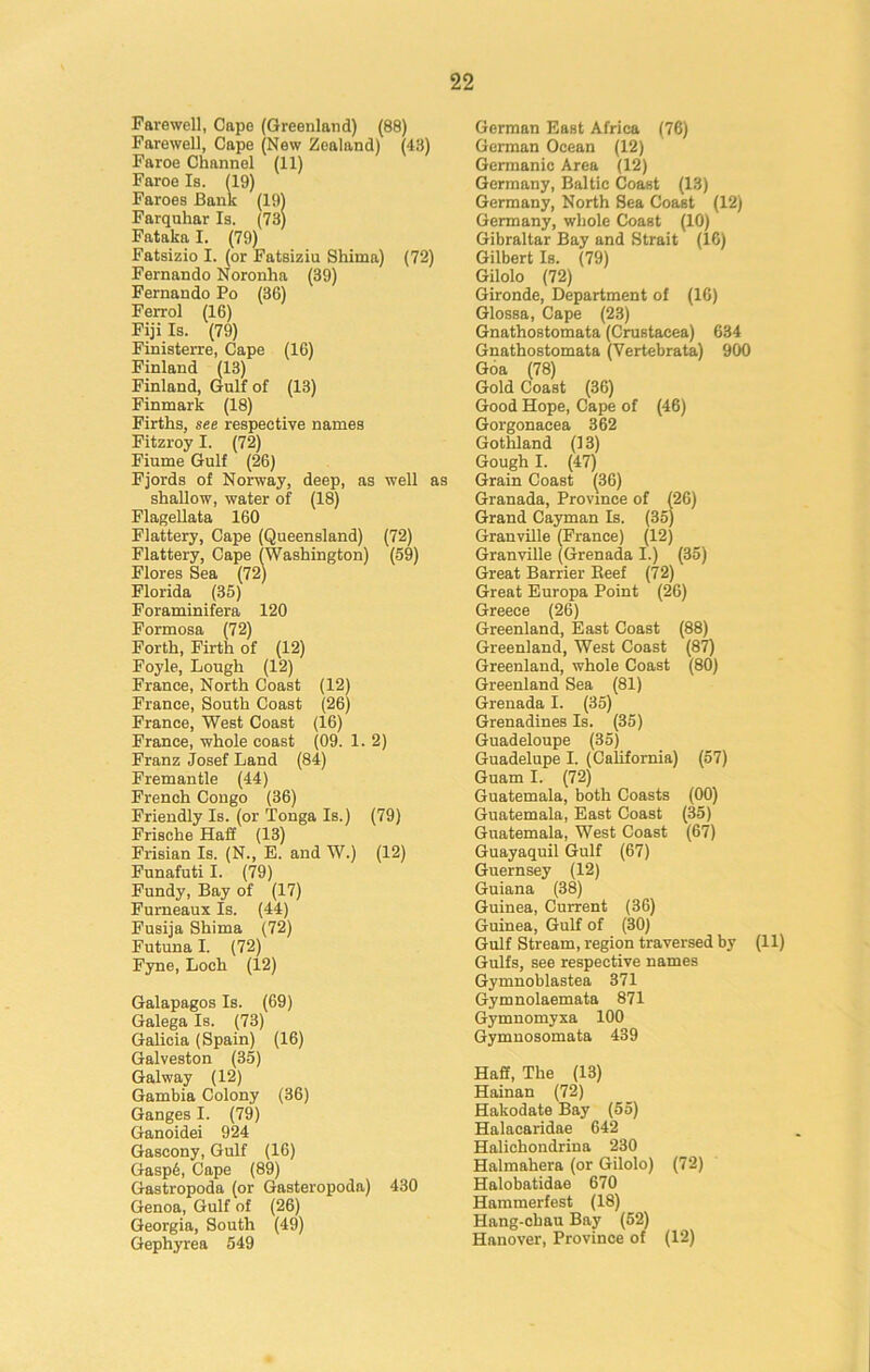 Farewell, Cape (Greenland) (88) Farewell, Cape (New Zealand) (48) Faroe Channel (11) Faroe Is. (19) Faroes Bank (19) Farquhar Is. (73) Fataka I. (79) Fatsizio I. (or Fatsiziu Shima) (72) Fernando Noronha (39) Fernando Po (36) Ferrol (16) Fiji Is. (79) Finisterre, Cape (16) Finland (13) Finland, Gulf of (13) Finmark (18) Firths, see respective names Fitzroy I. (72) Fiume Gulf (26) Fjords of Norway, deep, as well as shallow, water of (18) Flagellata 160 Flattery, Cape (Queensland) (72) Flattery, Cape (Washington) (59) Flores Sea (72) Florida (35) Foraminifera 120 Formosa (72) Forth, Firth of (12) Foyle, Lough (12) France, North Coast (12) France, South Coast (26) France, West Coast (16) France, whole coast (09. 1. 2) Franz Josef Land (84) Fremantle (44) French Congo (36) Friendly Is. (or Tonga Is.) (79) Frische Haff (13) Frisian Is. (N., E. and W.) (12) Funafuti I. (79) Fundy, Bay of (17) Furneaux Is. (44) Fusija Shima (72) Futuna I. (72) Fyne, Loch (12) Galapagos Is. (69) Galega Is. (73) Galicia (Spain) (16) Galveston (35) Galway (12) Gambia Colony (36) Ganges I. (79) Ganoidei 924 Gascony, Gulf (16) Gasp6, Cape (89) Gastropoda (or Gasteropoda) 430 Genoa, Gulf of (26) Georgia, South (49) Gephyrea 549 German East Africa (76) German Ocean (12) Germanic Area (12) Germany, Baltic Coast (13) Germany, North Sea Coast (12) Germany, whole Coast (10) Gibraltar Bay and Strait (16) Gilbert Is. (79) Gilolo (72) Gironde, Department of (16) Glossa, Cape (23) Gnathostomata (Crustacea) 634 Gnathostomata (Vertebrata) 900 Goa (78) Gold Coast (36) Good Hope, Cape of (46) Gorgonacea 362 Gothland (13) Gough I. (47) Grain Coast (36) Granada, Province of (26) Grand Cayman Is. (35) Granville (France) (12) Granville (Grenada I.) (35) Great Barrier Reef (72) Great Europa Point (26) Greece (26) Greenland, East Coast (88) Greenland, West Coast (87) Greenland, whole Coast (80) Greenland Sea (81) Grenada I. (35) Grenadines Is. (35) Guadeloupe (35) Guadelupe I. (California) (57) Guam I. (72) Guatemala, both Coasts (00) Guatemala, East Coast (35) Guatemala, West Coast (67) Guayaquil Gulf (67) Guernsey (12) Guiana (38) Guinea, Current (36) Guinea, Gulf of (30) Gulf Stream, region traversed by (11) Gulfs, see respective names Gymnoblastea 371 Gymnolaemata 871 Gymnomyxa 100 Gymnosomata 439 Haff, The (13) Hainan (72) Hakodate Bay (55) Halacaridae 642 Halichondriua 230 Halmahera (or Gilolo) (72) Halobatidae 670 Hammerfest (18) Hang-cbau Bay (52) Hanover, Province of (12)