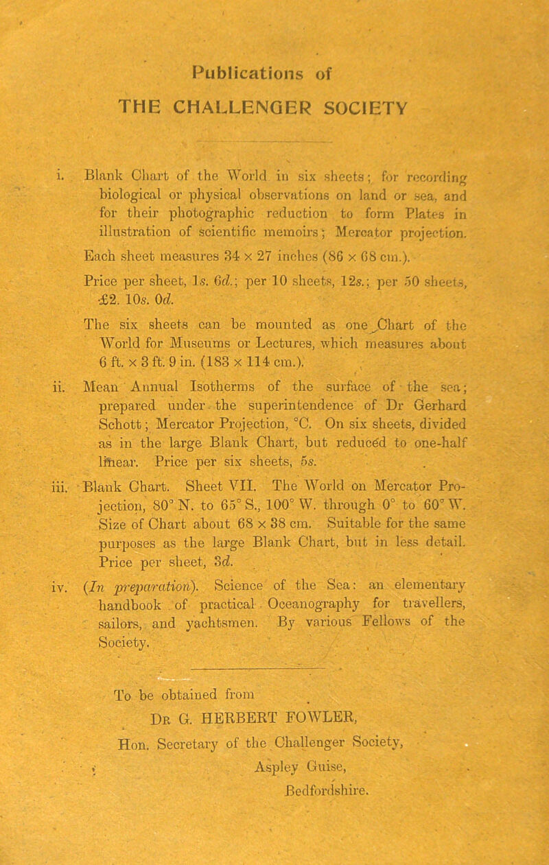 Publications of THE CHALLENGER SOCIETY i. Blank Chart of the World in six sheets; for recording biological or physical observations on land or sea. and for their photographic reduction to form Plates in illustration of Scientific memoirs; Mercator projection. Each sheet measures 34 x 27 inches (86 x 68 cm.). Price per sheet, 1.9. 6rZ.; per 10 sheets, 12s.; per 50 sheets, ■£2. 10s. 0d. The six sheets can be mounted as one ^Chart of the World for Museums or Lectures, which measures about 6 ft. x 3 ft. 9 in. (183 x 114 cm.). ii. Mean Annual Isotherms of the surface of the sea; prepared under the superintendence of Dr Gerhard Schott; Mercator Projection, °C. On six sheets, divided as in the large Blank Chart, but reduced to one-half linear. Price per six sheets, 5s. iii. Blank Chart. Sheet VII. The World on Mercator Pro- jection, 80° N. to 65° S., 100° W. through 0° to 60’ W. Size of Chart about 68 x 38 cm. Suitable for the same purposes as the large Blank Chart, but in less detail. Price per sheet, od. iv. (In preparation). Science of the Sea: an elementary handbook of practical Oceanography for travellers, sailors, and yachtsmen. By various Fellows of the Society. To be obtained from Dr G. HERBERT FOWLER, Hon. Secretary of the Challenger Society, Aspley Guise, Bedfordshire.