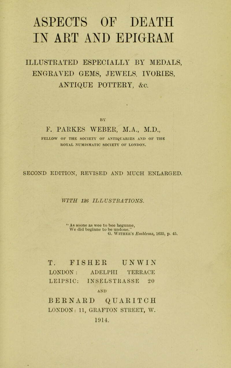 IN ART AND EPIOEAM ILLUSTRATED ESPECIALLY BY MEDALS, ENGRAVED GEMS, JEWELS, IVORIES, ANTIQUE POTTERY, &c. BY F. PARKES WEBER, M.A., M.D., FELLOW OF THE SOCIETY OF ANTIQUARIES AND OF THE ROYAL NUMISMATIC SOCIETY OF LONDON. SECOND EDITION, REVISED AND MUCH ENLARGED. WITH 126 ILLUSTRATIONS. “As soone as wee to bee hegunne, We did beginne to be undone. G. WlTHER’S Emblems, 1635, p. 45. T. FISHER UNWIN LONDON : ADELPHI TERRACE LEIPSIC: INSELSTIiASSE 20 AND BERNARD QUARITCH LONDON: 11, GRAFTON STREET, W.