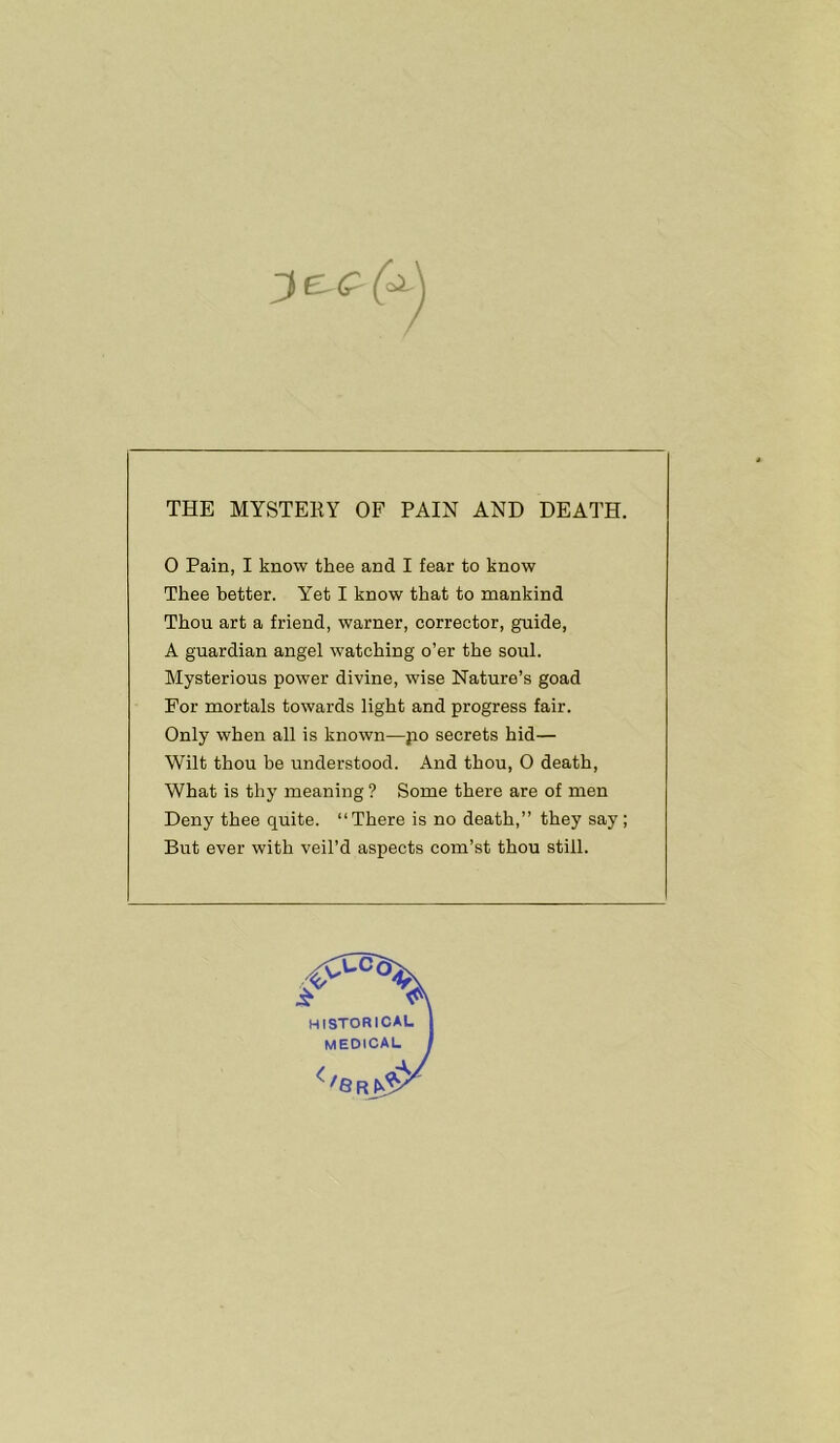 THE MYSTERY OF PAIN AND DEATH. O Pain, I know thee and I fear to know Thee better. Yet I know that to mankind Thou art a friend, Warner, corrector, guide, A guardian angel watching o’er the soul. Mysterious power divine, wise Nature’s goad For mortals towards light and progress fair. Only when all is known—po secrets hid— Wilt thou be understood. And thou, 0 death, What is thy meaning ? Some there are of men Deny thee quite. “There is no death,” they say; But ever with veil’d aspects com’st thou still.