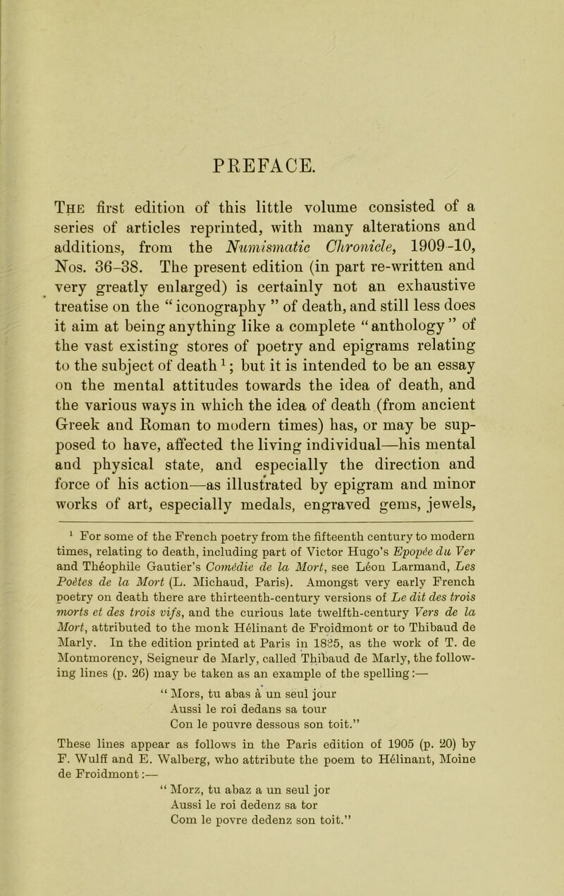 PREFACE. The first edition of this little volume consisted of a series of articles reprinted, with many alterations and additions, from the Numismatic Chronicle, 1909-10, Nos. 36-38. The present edition (in part re-written and very greatly enlarged) is certainly not an exhaustive treatise on the “ iconography ” of death, and still less does it aim at being any thing like a complete “anthology” of the vast existing stores of poetry and epigrams relating to the subject of death 1; but it is intended to be an essay on the mental attitudes towards the idea of death, and the various ways in which the idea of death (from ancient Greek and Roman to modern times) has, or may be sup- posed to have, affected the living individual—his mental and physical state, and especially the direction and force of his action—as illustrated by epigram and minor works of art, especially medals, engraved gems, jewels, 1 For some of the French poetry from the fifteenth century to modern times, relating to death, including part of Victor Hugo’s Epopde du Ver and TMophile Gautier’s Gomidie de la Mort, see L6on Larmand, Les Po&tes de la Mort (L. Michaud, Paris). Amongst very early French poetry on death there are thirteenth-century versions of Le dit des trois morts et des trois vifs, and the curious late twelfth-century Vers de la Mort, attributed to the monk H61inant de Froidmont or to Thibaud de Marly. In the edition printed at Paris in 1835, as the work of T. de Montmorency, Seigneur de Marly, called Thibaud de Marly, the follow- ing lines (p. 26) may be taken as an example of the spelling:— “ Mors, tu abas a un seul jour Aussi le roi dedans sa tour Con le pouvre dessous son toit.” These lines appear as follows in the Paris edition of 1905 (p. 20) by F. Wulff and E. Walberg, who attribute the poem to H61inant, Moine de Froidmont:— “ Morz, tu abaz a un seul jor Aussi le roi dedenz sa tor Com le povre dedenz son toit.”