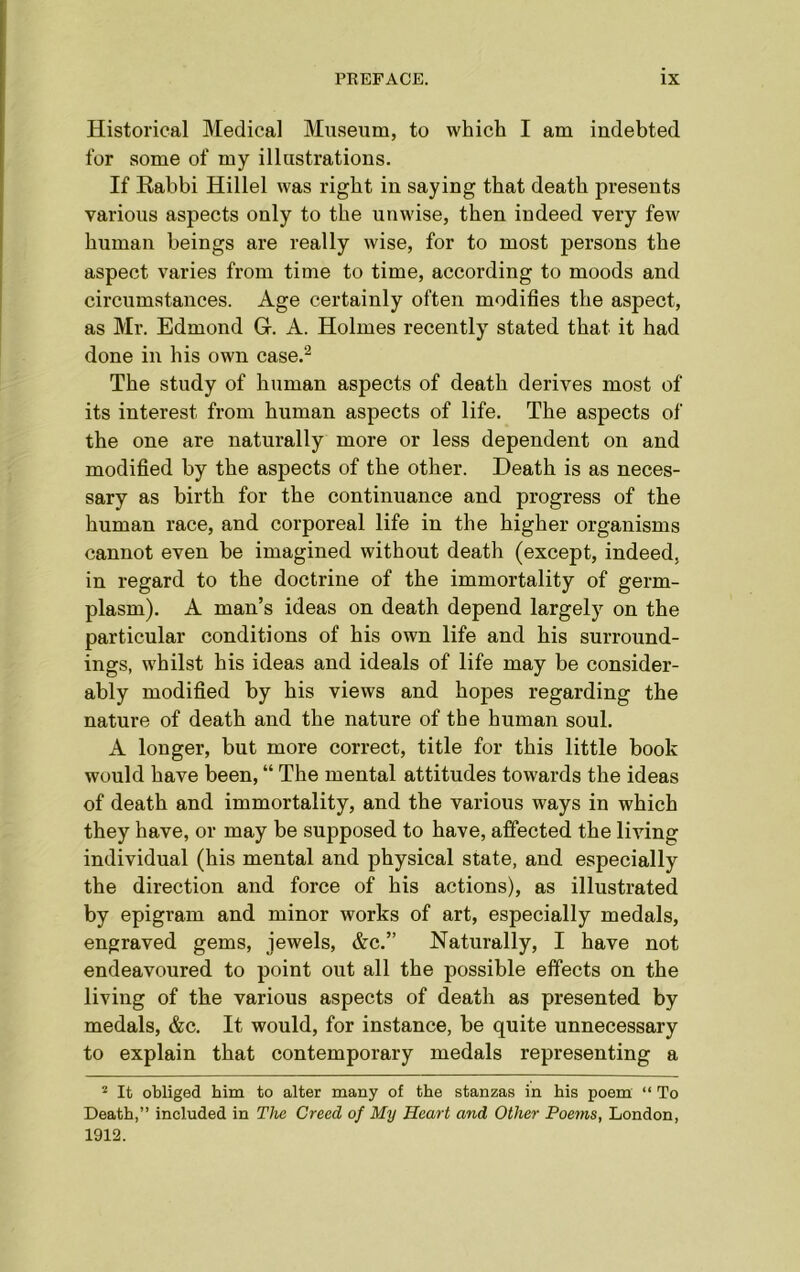 Historical Medical Museum, to which I am indebted for some of my illustrations. If Rabbi Hillel was right in saying that death presents various aspects only to the unwise, then indeed very few human beings are really wise, for to most persons the aspect varies from time to time, according to moods and circumstances. Age certainly often modifies the aspect, as Mr. Edmond G. A. Holmes recently stated that it had done in his own case.2 The study of human aspects of death derives most of its interest from human aspects of life. The aspects of the one are naturally more or less dependent on and modified by the aspects of the other. Death is as neces- sary as birth for the continuance and progress of the human race, and corporeal life in the higher organisms cannot even be imagined without death (except, indeed, in regard to the doctrine of the immortality of germ- plasm). A man’s ideas on death depend largely on the particular conditions of his own life and his surround- ings, whilst his ideas and ideals of life may be consider- ably modified by his views and hopes regarding the nature of death and the nature of the human soul. A longer, but more correct, title for this little book would have been, “ The mental attitudes towards the ideas of death and immortality, and the various ways in which they have, or may be supposed to have, affected the living individual (his mental and physical state, and especially the direction and force of his actions), as illustrated by epigram and minor works of art, especially medals, engraved gems, jewels, &c.” Naturally, I have not endeavoured to point out all the possible effects on the living of the various aspects of death as presented by medals, &c. It would, for instance, be quite unnecessary to explain that contemporary medals representing a 2 It obliged him to alter many of the stanzas in his poem “ To Death,” included in The Creed of My Heart and Other Poems, London, 1912.