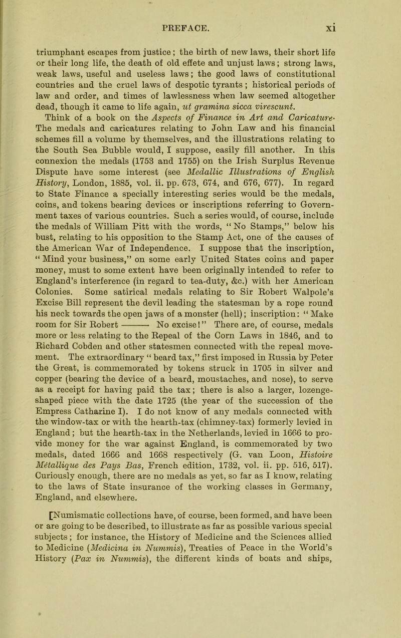 triumphant escapes from justice; the birth of new laws, their short life or their long life, the death of old effete and unjust laws; strong laws, weak laws, useful and useless laws; the good laws of constitutional countries and the cruel laws of despotic tyrants; historical periods of law and order, and times of lawlessness when law seemed altogether dead, though it came to life again, ut gramina sicca virescunt. Think of a book on the Aspects of Finance in Art and Caricature- The medals and caricatures relating to John Law and his financial schemes fill a volume by themselves, and the illustrations relating to the South Sea Bubble would, I suppose, easily fill another. In this connexion the medals (1753 and 1755) on the Irish Surplus Revenue Dispute have some interest (see Medallic Illustrations of English History, London, 1885, vol. ii. pp. 673, 674, and 676, 677). In regard to State Finance a specially interesting series would be the medals, coins, and tokens bearing devices or inscriptions referring to Govern- ment taxes of various countries. Such a series would, of course, include the medals of William Pitt with the words, “ No Stamps,” below his bust, relating to his opposition to the Stamp Act, one of the causes of the American War of Independence. I suppose that the inscription, “ Mind your business,” on some early United States coins and paper money, must to some extent have been originally intended to refer to England’s interference (in regard to tea-duty, &e.) with her American Colonies. Some satirical medals relating to Sir Robert Walpole’s Excise Bill represent the devil leading the statesman by a rope round his neck towards the open jaws of a monster (hell); inscription: “ Make room for Sir Robert No excise I” There are, of course, medals more or less relating to the Repeal of the Corn Laws in 1846, and to Richard Cobden and other statesmen connected with the repeal move- ment. The extraordinary “ beard tax,” first imposed in Russia by Peter the Great, is commemorated by tokens struck in 1705 in silver and copper (bearing the device of a beard, moustaches, and nose), to serve as a receipt for having paid the tax; there is also a larger, lozenge- shaped piece with the date 1725 (the year of the succession of the Empress Catharine I). I do not know of any medals connected with the window-tax or with the hearth-tax (chimney-tax) formerly levied in England; but the hearth-tax in the Netherlands, levied in 1666 to pro- vide money for the war against England, is commemorated by two medals, dated 1666 and 1668 respectively (G. van Loon, Histoire Metallique des Pays Bas, French edition, 1732, vol. ii. pp. 516, 517). Curiously enough, there are no medals as yet, so far as I know, relating to the laws of State insurance of the working classes in Germany, England, and elsewhere. [Numismatic collections have, of course, been formed, and have been or are going to be described, to illustrate as far as possible various special subjects; for instance, the History of Medicine and the Sciences allied to Medicine (Medicina in Nummis), Treaties of Peace in the World’s History (Pax in Nummis), the different kinds of boats and ships.