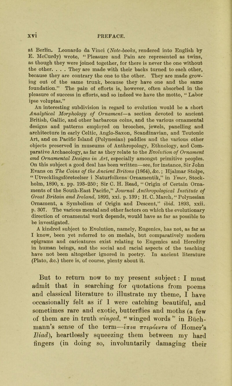 at Berlin. Leonardo da Vinci (Note-books, rendered into English by E. McCurdy) wrote, “ Pleasure and Pain are represented as twins, as though they were joined together, for there is never the one without the other. . . . They are made with their backs turned to each other, because they are contrary the one to the other. They are made grow- ing out of the same trunk, because they have one and the same foundation.” The pain of efforts is, however, often absorbed in the pleasure of success in efforts, and so indeed we have the motto, “ Labor ipse voluptas.” An interesting subdivision in regard to evolution would be a short Analytical Morphology of Ornament—a section devoted to ancient British, Gallic, and other barbarous coins, and the various ornamental designs and patterns employed on brooches, jewels, panelling and architecture in early Celtic, Anglo-Saxon, Scandinavian, and Teutonic Art, and on Pacific Island (Polynesian) paddles and the various other objects preserved in museums of Anthropology, Ethnology, and Com- parative Archaeology, as far as they relate to the Evolution of Ornament and Ornamental Designs in Art, especially amongst primitive peoples. On this subject a good deal has been written—see, for instance, Sir John Evans on The Coins of the Ancient Britons (1864), &c.; Hjalmar Stolpe, “ Utvecklingsforeteelser i Naturfolkens Ornamentik,” in Ymer, Stock- holm, 1890, x. pp. 193-250; Sir C. H. Read, “ Origin of Certain Orna- ments of the South-East Pacific,” Journal Anthropological Institxite of Great Britain and Ireland, 1892, xxi. p. 139 ; H. C. March, “ Polynesian Ornament, a Symbolism of Origin and Descent,” ibid. 1893, xxii. p. 307. The various mental and other factors on which the evolutionary direction of ornamental work depends, would have as far as possible to be investigated. A kindred subject to Evolution, namely, Eugenics, has not, as far as I know, been yet referred to on medals, but comparatively modern epigrams and caricatures exist relating to Eugenics and Heredity in human beings, and the social and racial aspects of the teaching have not been altogether ignored in poetry. In ancient literature (Plato, &c.) there is, of course, plenty about it. But to return now to my present subject: I must admit that in searching for quotations from poems and classical literature to illustrate my theme, I have occasionally felt as if 1 were catching beautiful, and sometimes rare and exotic, butterflies and moths (a few of them are in truth winged, “ winged words ” in Biich- mann’s sense of the term—t-nta ttrepoevTa of Homer’s Iliad), heartlessly squeezing them between my hard fingers (in doing so, involuntarily damaging their