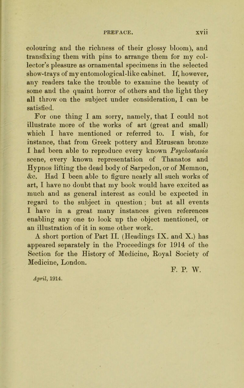 colouring and the richness of their glossy bloom), and transfixing them with pins to arrange them for my col- lector’s pleasure as ornamental specimens in the selected show-trays of my entomological-like cabinet. If, however, any readers take the trouble to examine the beauty of some and the quaint horror of others and the light they all throw on the subject under consideration, I can be satisfied. For one thing I am sorry, namely, that I could not illustrate more of the works of art (great and small) which I have mentioned or referred to. I wish, for instance, that from Greek pottery and Etruscan bronze I had been able to reproduce every known Psychostasia scene, every known representation of Thanatos and Hypnos lifting the dead body of Sarpedon, or of Memnon, &c. Had I been able to figure nearly all such works of art, I have no doubt that my book w^ould have excited as much and as general interest as could be expected in regard to the subject in question; but at all events I have in a great many instances given references enabling any one to look up the object mentioned, or an illustration of it in some other work. A short portion of Part II. (Headings IX. and X.) has appeared separately in the Proceedings for 1914 of the Section for the History of Medicine, Royal Society of Medicine, London. F. P. W. April, 1914.