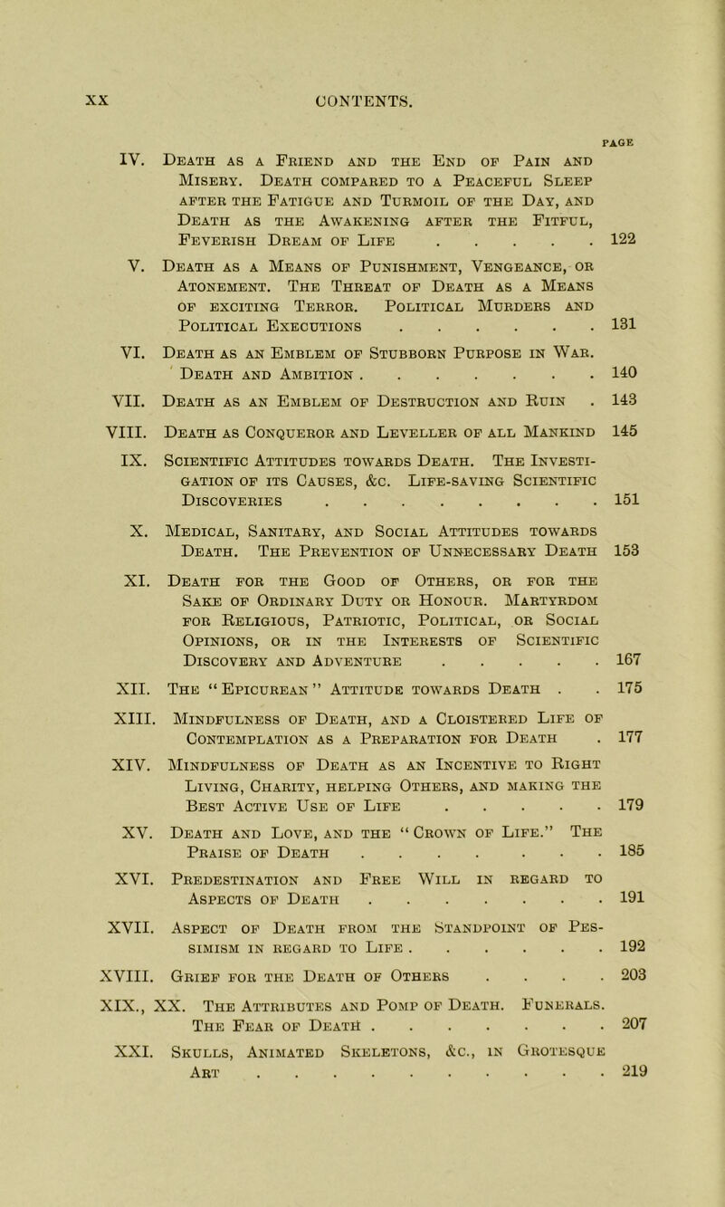 PAGE IV. Death as a Friend and the End of Pain and Misery. Death compared to a Peaceful Sleep AFTER THE FATIGUE AND TURMOIL OF THE DAY, AND Death as the Awakening after the Fitful, Feverish Dream of Life 122 V. Death as a Means of Punishment, Vengeance, or Atonement. The Threat of Death as a Means of exciting Terror. Political Murders and Political Executions 131 VI. Death as an Emblem of Stubborn Purpose in War. Death and Ambition 110 VII. Death as an Emblem of Destruction and Ruin . 143 VIII. Death as Conqueror and Leveller of all Mankind 145 IX. Scientific Attitudes towards Death. The Investi- gation of its Causes, &c. Life-saving Scientific Discoveries 151 X. Medical, Sanitary, and Social Attitudes towards Death. The Prevention of Unnecessary Death 15B XI. Death for the Good of Others, or for the Sake of Ordinary Duty or Honour. Martyrdom for Religious, Patriotic, Political, or Social Opinions, or in the Interests of Scientific Discovery and Adventure 167 XII. The “Epicurean” Attitude towards Death . . 175 XIII. Mindfulness of Death, and a Cloistered Life of Contemplation as a Preparation for Death . 177 XIV. Mindfulness of Death as an Incentive to Right Living, Charity, helping Others, and making the Best Active Use of Life 179 XV. Death and Love, and the “ Crown of Life.” The Praise of Death .... ... 185 XVI. Predestination and Free Will in regard to Aspects of Death 191 XVII. Aspect of Death from the Standpoint of Pes- simism IN REGARD TO LIFE 192 XVIII. Grief for the Death of Others .... 203 XIX., XX. The Attributes and Pomp of Death. Funerals. The Fear of Death 207 XXI. Skulls, Animated Skeletons, &c., in Grotesque Art 219