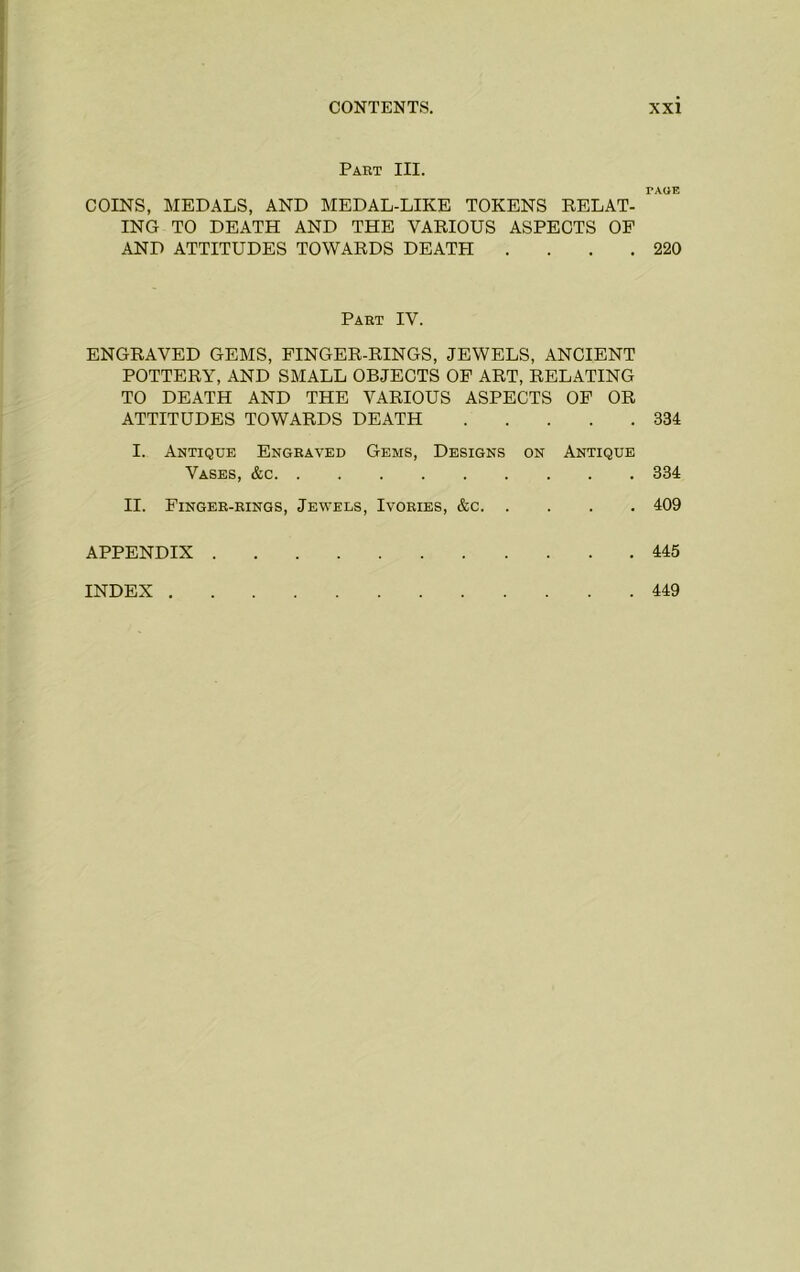 Part III. TAOE COINS, MEDALS, AND MEDAL-LIKE TOKENS DELAT- ING TO DEATH AND THE VARIOUS ASPECTS OP AND ATTITUDES TOWARDS DEATH . . . .220 Part IV. ENGRAVED GEMS, FINGER-RINGS, JEWELS, ANCIENT POTTERY, AND SMALL OBJECTS OF ART, RELATING TO DEATH AND THE VARIOUS ASPECTS OP OR ATTITUDES TOWARDS DEATH 334 I. Antique Engraved Gems, Designs on Antique Vases, &c 334 II. Finger-rings, Jewels, Ivories, &c 409 APPENDIX 445 INDEX . . 449