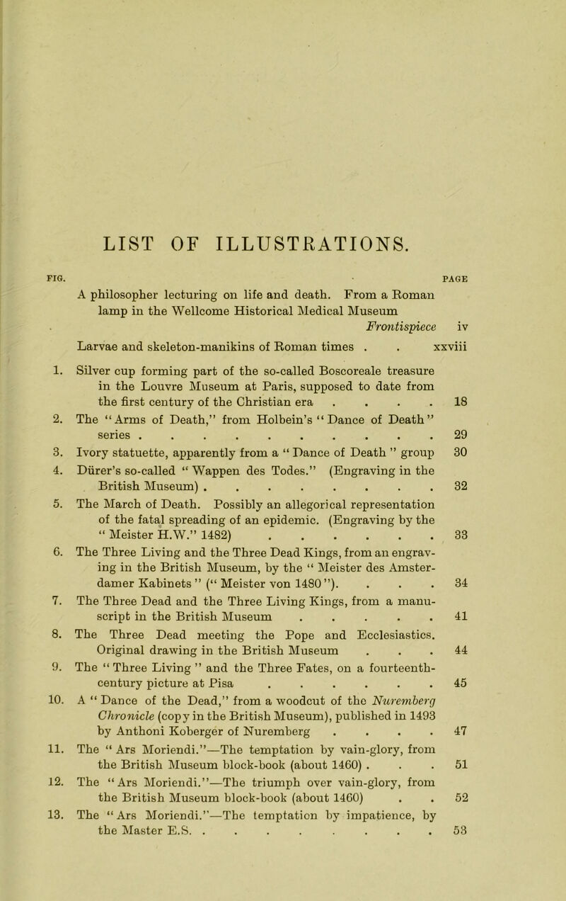 LIST OF ILLUSTRATIONS. FIG. PAGE A philosopher lecturing on life and death. From a Roman lamp in the Wellcome Historical Medical Museum Frontispiece iv Larvae and skeleton-manikins of Roman times . . xxviii 1. Silver cup forming part of the so-called Boscoreale treasure in the Louvre Museum at Paris, supposed to date from the first century of the Christian era .... 18 2. The “Arms of Death,” from Holbein’s “ Dance of Death” series .......... 29 3. Ivory statuette, apparently from a “ Dance of Death ” group 30 4. Diirer’s so-called “ Wappen des Todes.” (Engraving in the British Museum) ........ 32 5. The March of Death. Possibly an allegorical representation of the fatal spreading of an epidemic. (Engraving by the “ Meister H.W.” 1482) 33 6. The Three Living and the Three Dead Kings, from an engrav- ing in the British Museum, by the “ Meister des Amster- damer Kabinets ”(“ Meister von 1480 ”). . .34 7. The Three Dead and the Three Living Kings, from a manu- script in the British Museum ..... 41 8. The Three Dead meeting the Pope and Ecclesiastics. Original drawing in the British Museum ... 44 9. The “ Three Living ” and the Three Fates, on a fourteenth- century picture at Pisa ...... 45 10. A “ Dance of the Dead,” from a woodcut of the Nuremberg Chronicle (copy in the British Museum), published in 1493 by Anthoni Koberger of Nuremberg .... 47 11. The “ Ars Moriendi.”—The temptation by vain-glory, from the British Museum block-book (about 1460) ... 51 12. The “Ars Moriendi.”—The triumph over vain-glory, from the British Museum block-book (about 1460) . . 52 13. The “ Ars Moriendi.”—The temptation by impatience, by the Master E.S. . 53