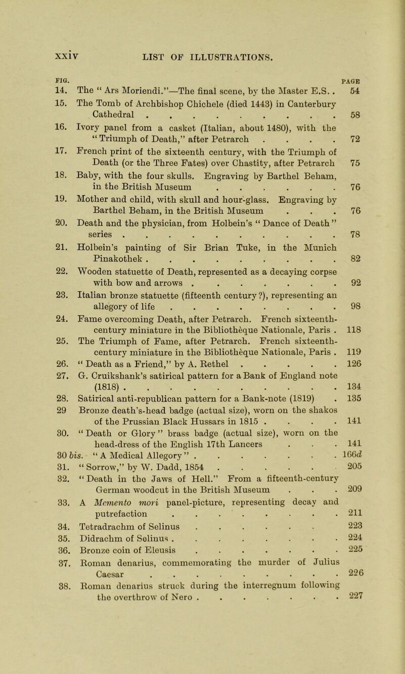 no. PAGE 14. The “ Ars Moriendi.”—The final scene, hy the Master E.S.. 54 15. The Tomb of Archbishop Chichele (died 1443) in Canterbury Cathedral ......... 58 16. Ivory panel from a casket (Italian, about 1480), with the “ Triumph of Death,” after Petrarch .... 72 17. French print of the sixteenth century, with the Triumph of Death (or the Three Fates) over Chastity, after Petrarch 75 18. Baby, with the four skulls. Engraving by Barthel Beham, in the British Museum ...... 76 19. Mother and child, with skull and hour-glass. Engraving by Barthel Beham, in the British Museum . . . 76 20. Death and the physician, from Holbein’s “ Dance of Death ” series .......... 78 21. Holbein’s painting of Sir Brian Tuke, in the Munich Pinakothek ......... 82 22. Wooden statuette of Death, represented as a decaying corpse with bow and arrows . ...... 92 23. Italian bronze statuette (fifteenth century?), representing an allegory of life ........ 98 24. Fame overcoming Death, after Petrarch. French sixteenth- century miniature in the Bibliotheque Nationale, Paris . 118 25. The Triumph of Fame, after Petrarch. French sixteenth- century miniature in the Bibliotheque Nationale, Paris . 119 26. “ Death as a Friend,” by A. Rethel ..... 126 27. G. Cruikshank’s satirical pattern for a Bank of England note (1818) 134 28. Satirical anti-republican pattern for a Bank-note (1819) . 135 29 Bronze death’s-head badge (actual size), worn on the shakos of the Prussian Black Hussars in 1815 .... 141 30. “Death or Glory brass badge (actual size), worn on the head-dress of the English 17th Lancers . . . 141 30 bis. “ A Medical Allegory ” ....... 166d 31. “ Sorrow,” by W. Dadd, 1854 ...... 205 32. “ Death in tho Jaws of Hell.” From a fifteenth-century German woodcut in the British Museum . . . 209 33. A Memento mori panel-picture, representing decay and putrefaction ........ 211 34. Tetradrachm of Selinus ...... 223 35. Didrachm of Selinus ........ 224 36. Bronze coin of Eleusis ....... 225 37. Roman denarius, commemorating the murder of Julius Caesar ......... 226 38. Roman denarius struck during the interregnum following the overthrow of Nero .....•• 227