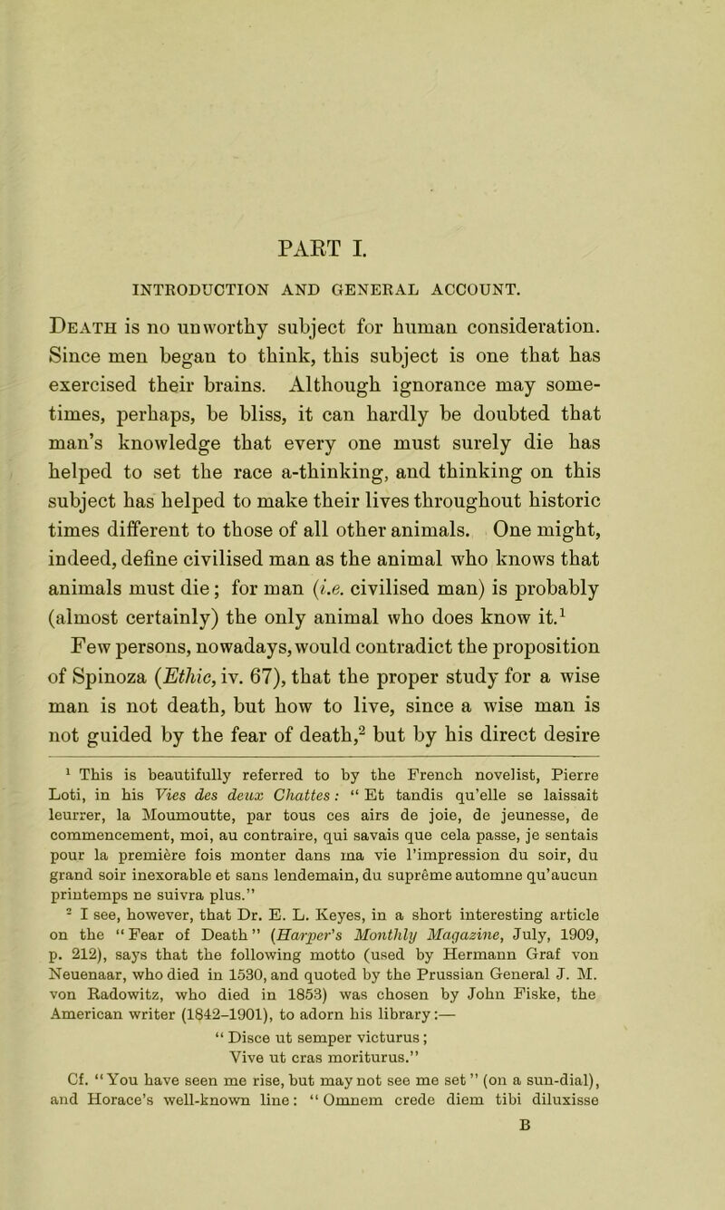 INTRODUCTION AND GENERAL ACCOUNT. Death is no unworthy subject for human consideration. Since men began to think, this subject is one that has exercised their brains. Although ignorance may some- times, perhaps, be bliss, it can hardly be doubted that man’s knowledge that every one must surely die has helped to set the race a-thinking, and thinking on this subject has helped to make their lives throughout historic times different to those of all other animals. One might, indeed, define civilised man as the animal who knows that animals must die; for man (i.e. civilised man) is probably (almost certainly) the only animal who does know it.1 Few persons, nowadays, would contradict the proposition of Spinoza (Ethic, iv. 67), that the proper study for a wise man is not death, but how to live, since a wise man is not guided by the fear of death,2 but by his direct desire 1 This is beautifully referred to by the French novelist, Pierre Loti, in bis Vies des deux Chattes: “ Et tandis qu’elle se laissait leurrer, la Moumoutte, par tous ees airs de joie, de jeunesse, de commencement, moi, au contraire, qui savais que cela passe, je sentais pour la premiere fois monter dans ina vie l’impression du soir, du grand soir inexorable et sans lendemain, du supreme automne qu’aucun printemps ne suivra plus.” 2 I see, however, that Dr. E. L. Keyes, in a short interesting article on the “Fear of Death” (Harper’s Monthly Magazine, July, 1909, p. 212), says that the following motto (used by Hermann Graf von Neuenaar, who died in 1530, and quoted by the Prussian General J. M. von Radowitz, who died in 1853) was chosen by John Fiske, the American writer (1842-1901), to adorn his library:— “ Disce ut semper victurus; Vive ut eras moriturus.” Cf. “You have seen me rise, but may not see me set ” (on a sun-dial), and Horace’s well-known line: “ Omnom crede diem tibi diluxisse B