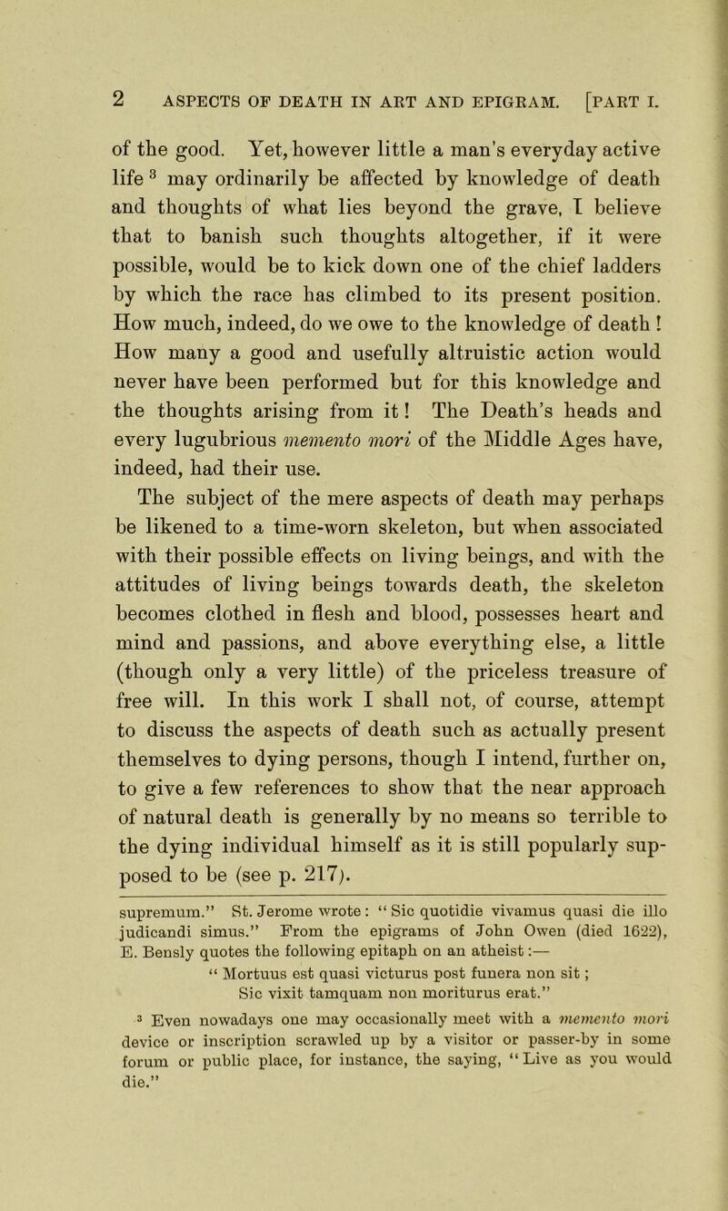 of the good. Yet, however little a man’s everyday active life * * 3 may ordinarily be affected by knowledge of death and thoughts of what lies beyond the grave, I believe that to banish such thoughts altogether, if it were possible, would be to kick down one of the chief ladders by which the race has climbed to its present position. How much, indeed, do we owe to the knowledge of death ! How many a good and usefully altruistic action would never have been performed but for this knowledge and the thoughts arising from it! The Death’s heads and every lugubrious memento mori of the Middle Ages have, indeed, had their use. The subject of the mere aspects of death may perhaps be likened to a time-worn skeleton, but when associated with their possible effects on living beings, and with the attitudes of living beings towards death, the skeleton becomes clothed in flesh and blood, possesses heart and mind and passions, and above everything else, a little (though only a very little) of the priceless treasure of free will. In this work I shall not, of course, attempt to discuss the aspects of death such as actually present themselves to dying persons, though I intend, further on, to give a few references to show that the near approach of natural death is generally by no means so terrible to the dying individual himself as it is still popularly sup- posed to be (see p. 217;. supremum.” St. Jerome wrote : “ Sic quotidie vivamus quasi die illo judicandi simus.” From the epigrams of John Owen (died 1622), E. Bensly quotes the following epitaph on an atheist:— “ Mortuus est quasi victurus post funera non sit; Sic vixit tamquam non moriturus erat.” 3 Even nowadays one may occasionally meet with a memento mori device or inscription scrawled up by a visitor or passer-by in some forum or public place, for instance, the saying, “Live as you would die.”