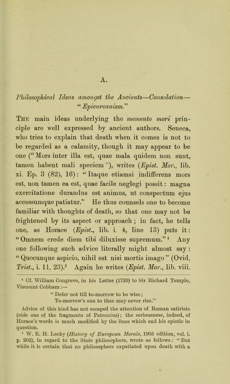 A. Philosophical Ideas amongst the Ancients—Consolation— “ Epicureanism The main ideas underlying the memento mori prin- ciple are well expressed by ancient authors. Seneca, who tries to explain that death when it comes is not to be regarded as a calamity, though it may appear to be one (“ Mors inter ilia est, quae mala quidem non sunt, tamen habent mali speciem ”), writes (Epist. Mor., lib. xi. Ep. 3 (82), 16): “ Itaque etiamsi indifferens mors est, non tamen ea est, quae facile neglegi possit: magna exercitatione durandus est animus, ut conspectum ejus accessumque patiatur.” He thus counsels one to become familiar with thoughts of death, so that one may not be frightened by its aspect or approach ; in fact, he tells one, as Horace {Epist., lib. i. 4, line 13) puts it: “ Omnem crede diem tibi diluxisse supremum.”4 Any one following such advice literally might almost say : “ Quocunque aspicio, nihil est nisi mortis imago ” (Ovid, Trist., i. 11, 23).5 Again he writes {Epist. Mor., lib. viii. 4 Cf. William Congreve, in his Letter (1729) to Sir Richard Temple, Viscount Cobham:— “ Defer not till to-morrow to be wise; To-morrow’s sun to thee may never rise.” Advice of this kind has not escaped the attention of Roman satirists (vide one of the fragments of Petronius); the seriousness, indeed, of Horace’s words is much modified by the lines which end his epistle in question. 5 W. E. H. Lecky (History of European Morals, 1905 edition, vol. i. p. 202), in regard to the Stoic philosophers, wrote as follows: “ But while it is certain that no philosophers expatiated upon death with a