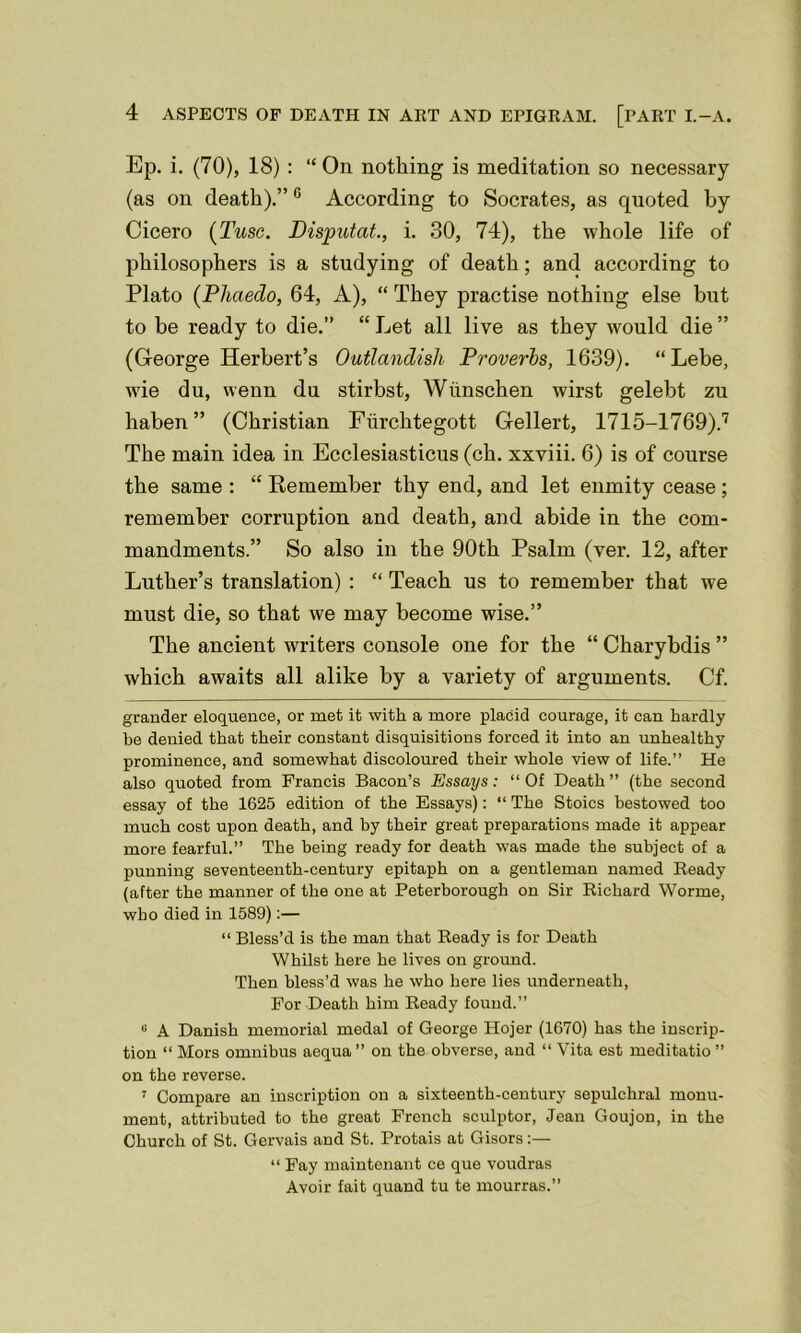 Ep. i. (70), 18) : “ On nothing is meditation so necessary (as on death).”6 According to Socrates, as quoted by Cicero (Tusc. Disputat., i. 30, 74), the whole life of philosophers is a studying of death; and according to Plato (Phaedo, 64, A), “ They practise nothing else but to be ready to die.” “ Let all live as they would die ” (George Herbert’s Outlandish Proverbs, 1639). “ Lebe, wie du, wenn du stirbst, Wiinschen wirst gelebt zu haben” (Christian Fiirchtegott Gellert, 1715-1769).7 The main idea in Ecclesiasticus (ch. xxviii. 6) is of course the same : “ Remember thy end, and let enmity cease ; remember corruption and death, and abide in the com- mandments.” So also in the 90th Psalm (ver. 12, after Luther’s translation) : “ Teach us to remember that we must die, so that we may become wise.” The ancient writers console one for the “ Charybdis ” which awaits all alike by a variety of arguments. Cf. grander eloquence, or met it with a more placid courage, it can hardly be denied that their constant disquisitions forced it into an unhealthy prominence, and somewhat discoloured their whole view of life.” He also quoted from Francis Bacon’s Essays: “ Of Death ” (the second essay of the 1625 edition of the Essays): “ The Stoics bestowed too much cost upon death, and by their great preparations made it appear more fearful.” The being ready for death was made the subject of a punning seventeenth-century epitaph on a gentleman named Ready (after the manner of the one at Peterborough on Sir Richard Worme, who died in 1589):— “ Bless’d is the man that Ready is for Death Whilst here he lives on ground. Then bless’d was he who here lies underneath, For Death him Ready found.” « A Danish memorial medal of George Hojer (1670) has the inscrip- tion “ Mors omnibus aequa ” on the obverse, and “ Vita est meditatio ” on the reverse. 7 Compare an inscription on a sixteenth-century sepulchral monu- ment, attributed to tho great French sculptor, Jean Goujon, in the Church of St. Gervais and St. Protais at Gisors:— “ Fay maintenant ce que voudras Avoir fait quand tu te mourras.”