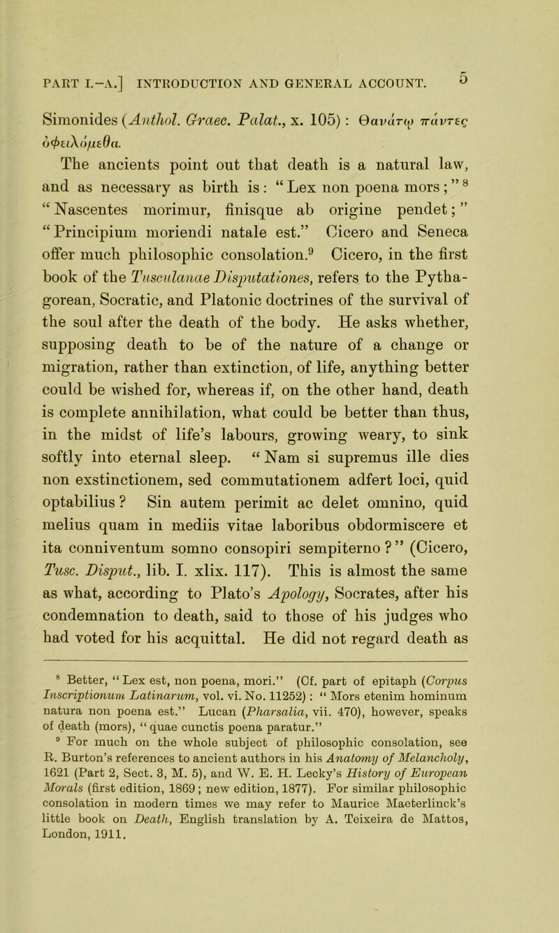 Simonides (Anthol. Graec. Palat., x. 105) : Qavdrig irdvreg o feikopeOci. The ancients point out that death is a natural law, and as necessary as birth is: “ Lex non poena mors8 “ Nascentes morimur, finisque ab origine pendet; ” “ Principium moriendi natale est.” Cicero and Seneca offer much philosophic consolation.9 Cicero, in the first book of the Tusculanae Disputationes, refers to the Pytha- gorean, Socratic, and Platonic doctrines of the survival of the soul after the death of the body. He asks whether, supposing death to be of the nature of a change or migration, rather than extinction, of life, anything better could be wished for, whereas if, on the other hand, death is complete annihilation, what could be better than thus, in the midst of life’s labours, growing weary, to sink softly into eternal sleep. “ Nam si supremus ille dies non exstinctionem, sed commutationem adfert loci, quid optabilius ? Sin autem perimit ac delet omnino, quid melius quam in mediis vitae laboribus obdormiscere et ita conniventum somno consopiri sempiterno ? ” (Cicero, Tusc. Disput., lib. I. xlix. 117). This is almost the same as what, according to Plato’s Apology, Socrates, after his condemnation to death, said to those of his judges who had voted for his acquittal. He did not regard death as 8 Better, “ Lex est, non poena, mori.” (Cf. part of epitaph (Corpus Inscriptionum Latinarum, vol. vi. No. 11252): “ Mors etenim hominum natura non poena est.” Lucan (Pliarsalia, vii. 470), however, speaks of death (mors), “ quae cunctis poena paratur.” 9 For much on the whole subject of philosophic consolation, see R. Burton’s references to ancient authors in his Anatomy of Melancholy, 1621 (Part 2, Sect. 3, M. 5), and W. E. H. Lecky’s History of European Morals (first edition, 1869; new edition, 1877). For similar philosophic consolation in modern times we may refer to Maurice Maeterlinck’s little book on Death, English translation by A. Teixeira de Mattos, London, 1911.