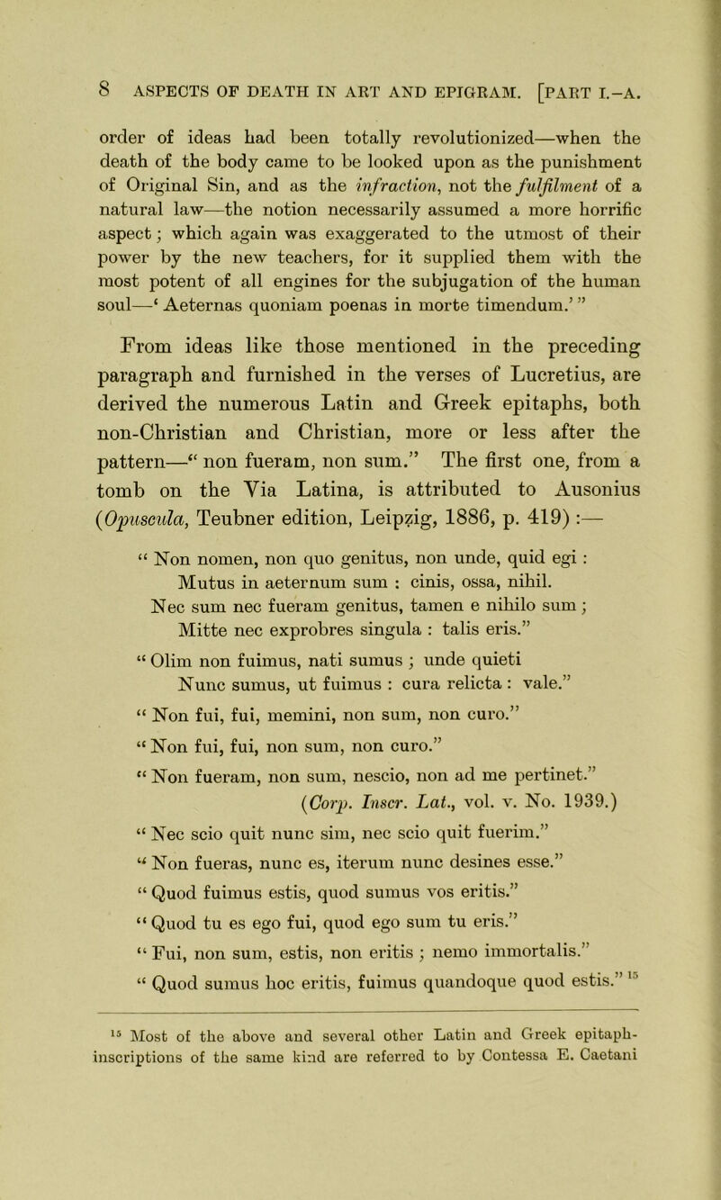 order of ideas had been totally revolutionized—when the death of the body came to be looked upon as the punishment of Original Sin, and as the infraction, not the fulfilment of a natural law—the notion necessarily assumed a more horrific aspect; which again was exaggerated to the utmost of their power by the new teachers, for it supplied them with the most potent of all engines for the subjugation of the human soul—‘ Aeternas quoniam poenas in morte timendum.’ ” From ideas like those mentioned in the preceding paragraph and furnished in the verses of Lucretius, are derived the numerous Latin and Greek epitaphs, both non-Christian and Christian, more or less after the pattern—“ non fueram, non sum.” The first one, from a tomb on the Via Latina, is attributed to Ausonius {Opusculct, Teubner edition, Leipzig, 1886, p. 419):— “ Non nomen, non quo genitus, non unde, quid egi : Mutus in aeternum sum : cinis, ossa, nihil. Nec sum nec fueram genitus, tamen e niliilo sum; Mitte nec exprobres singula : tabs eris.” “ Olim non fuimus, nati sumus ; unde quieti Nunc sumus, ut fuimus : cura relicta : vale.” “ Non fui, fui, memini, non sum, non euro.” “Non fui, fui, non sum, non euro.” “Non fueram, non sum, nescio, non ad me pertinet. (Corp. Inscr. Lat., vol. v. No. 1939.) “ Nec scio quit nunc sim, nec scio quit fuerim.” “ Non fueras, nunc es, iterum nunc desines esse.” “ Quod fuimus estis, quod sumus vos eritis.” “ Quod tu es ego fui, quod ego sum tu eris.” “ Fui, non sum, estis, non eritis ; nemo immortalis.” “ Quod sumus hoc eritis, fuimus quandoque quod estis. 1' 15 Most of the above and several other Latin and Greek epitaph- inscriptions of the same kind are referred to by Contessa E. Caetani