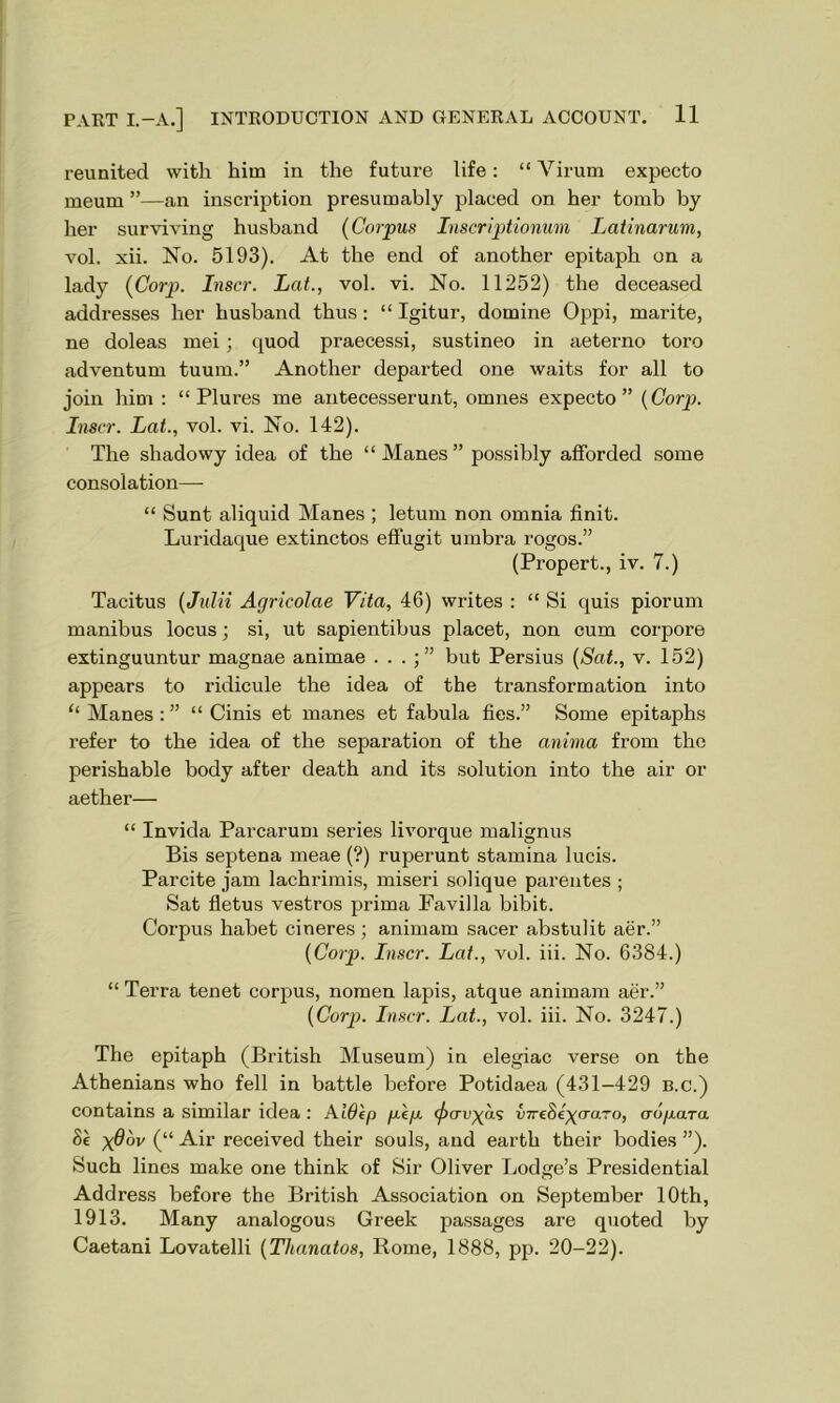 reunited with hitn in the future life: “ Virum expecto meum ”—an inscription presumably placed on her tomb by her surviving husband (Corpus Inscriptionum Latinarum, vol. xii. No. 5193). At the end of another epitaph on a lady (Corp. Inscr. Lat., vol. vi. No. 11252) the deceased addresses her husband thus : “ Igitur, domine Oppi, marite, ne doleas mei ; quod praecessi, sustineo in aeterno toro adventum tuum.” Another departed one waits for all to join him : “ Plures me antecesserunt, omnes expecto” (Corp. Inscr. Lat., vol. vi. No. 142). The shadowy idea of the “ Manes ” possibly afforded some consolation— “ Sunt aliquid Manes ; letum non omnia finit. Luridaque extinctos effugit umbra rogos.” (Propert., iv. 7.) Tacitus (Julii Agrieolae Vita, 46) writes : “ Si quis piorum manibus locus; si, ut sapientibus placet, non cum corpore extinguuntur magnae animae . . . but Persius (Sat., v. 152) appears to ridicule the idea of the transformation into “ Manes : ” “ Cinis et manes et fabula fies.” Some epitaphs refer to the idea of the separation of the anima from the perishable body after death and its solution into the air or aether— “ Invida Parcarum series livorque malignus Bis septena meae (?) ruperunt stamina lucis. Parcite jam lachrimis, miseri solique parentes ; Sat fletus vestros prima Favilla bibit. Corpus habet cineres; animam sacer abstulit aer.” (Corp. Inscr. Lcit., vol. iii. No. 6384.) “ Terra tenet corpus, nomen lapis, atque animam aer.” (Corp. Inscr. Lat., vol. iii. No. 3247.) The epitaph (British Museum) in elegiac verse on the Athenians who fell in battle before Potidaea (431-429 b.c.) contains a similar idea : AiOep pip. (^cruyas (nreSe^aaro, aopara 8e x@ov (“ Air received their souls, and earth their bodies ”). Such lines make one think of Sir Oliver Lodge’s Presidential Address before the British Association on September 10th, 1913. Many analogous Greek passages are quoted by Caetani Lovatelli (Thanatos, Rome, 1888, pp. 20-22).